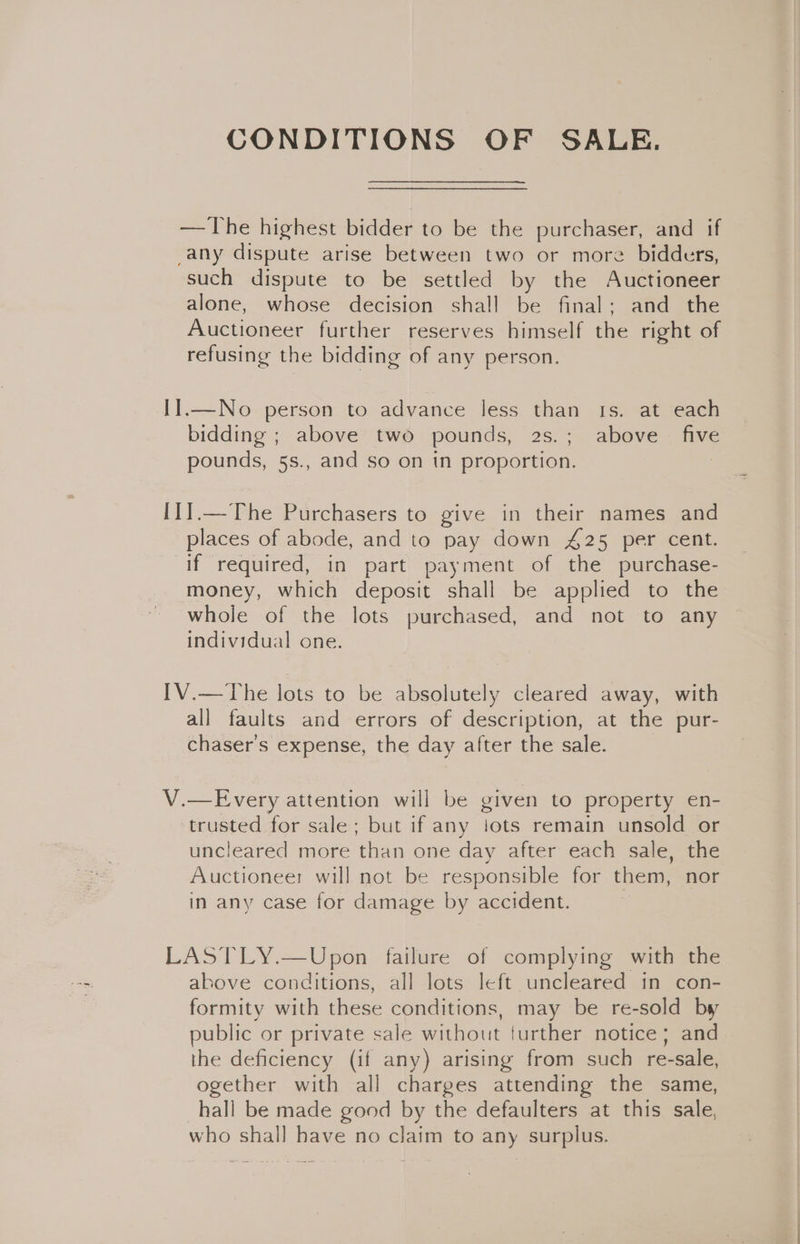 CONDITIONS OF SALE. —The highest bidder to be the purchaser, and if -any dispute arise between two or more bidders, such dispute to be settled by the Auctioneer alone, whose decision shall be final; and the Auctioneer further reserves himself the right of refusing the bidding of any person. I1.—No person to advance less than Is. at each bidding ; above two pounds, 2s.; above five pounds, 5s., and so on in proportion. | I1].—The Purchasers to give in their names and places of abode, and to pay down 425 per cent. if required, in part payment of the purchase- money, which deposit shall be applied to the whole of the lots purchased, and not to any individual one. IV.—The lots to be absolutely cleared away, with all faults and errors of description, at the pur- chaser's expense, the day after the sale. V.—Every attention will be given to property en- ‘trusted for sale; but if any lots remain unsold or uncleared more than one day after each sale, the Auctioneer will not be responsible for them, nor in any case for damage by accident. | LASTLY.—Upon failure of complying with the ahove conditions, all lots left uncleared in con- formity with these conditions, may be re-sold by public or private sale without further notice; and the deficiency (if any) arising from such re-sale, ogether with all charges attending the same, hall be made good by the defaulters at this sale, who shall have no claim to any surplus.