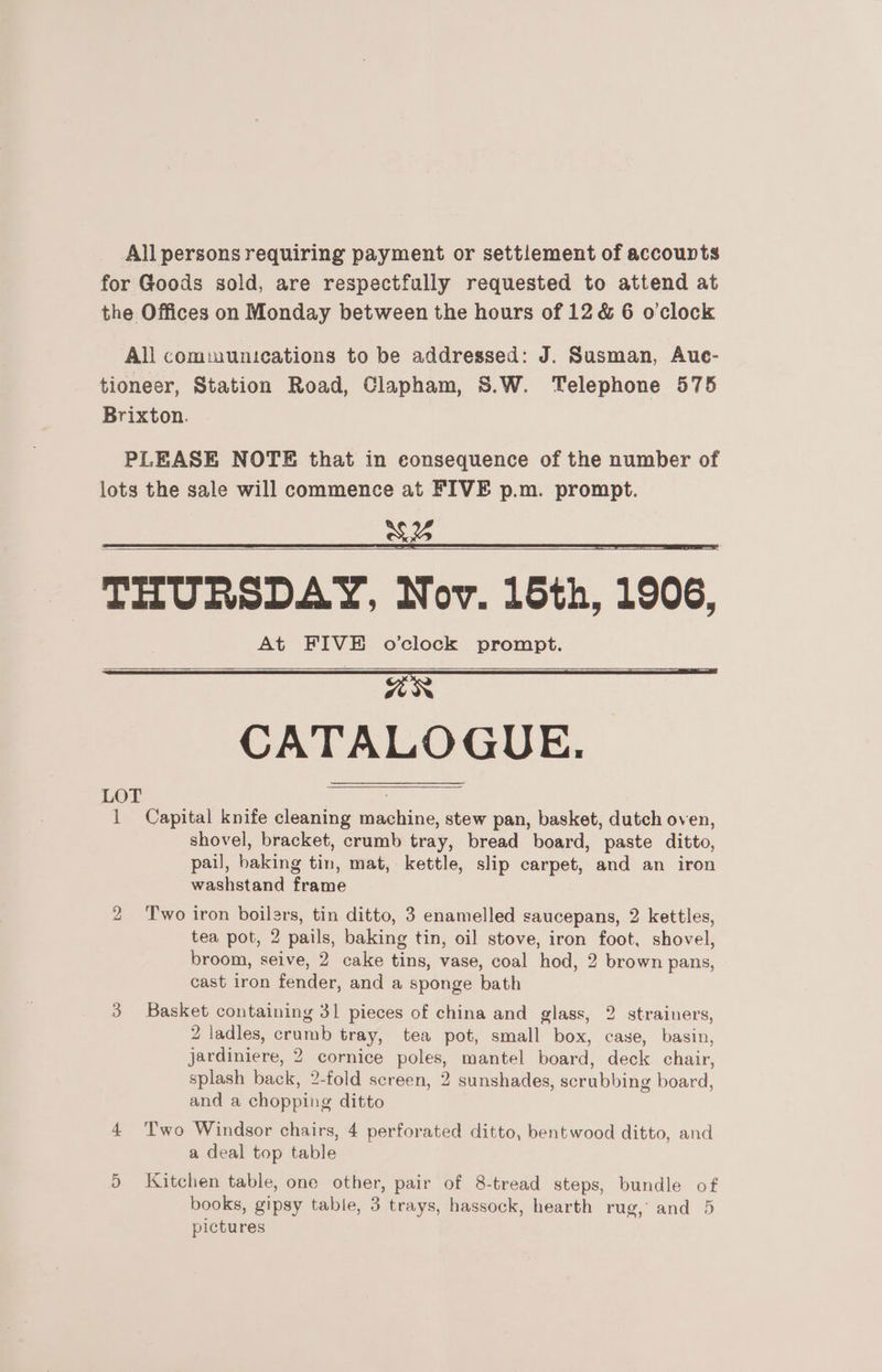 All persons requiring payment or settlement of accounts for Goods sold, are respectfully requested to attend at the Offices on Monday between the hours of 12 &amp; 6 o'clock All comiuunications to be addressed: J. Susman, Aue- tioneer, Station Road, Clapham, S.W. Telephone 575 Brixton. PLEASE NOTE that in consequence of the number of lots the sale will commence at FIVE p.m. prompt. a 5% | THURSDAY, Nov. 15th, 1906, At FIVE o’clock prompt. HER | CATALOGUE. 1 Capital knife cleaning machine, stew pan, basket, dutch oven, shovel, bracket, crumb tray, bread board, paste ditto, pail, baking tin, mat, kettle, slip carpet, and an iron washstand frame 2 Two iron boilers, tin ditto, 3 enamelled saucepans, 2 kettles, tea pot, 2 pails, baking tin, oil stove, iron foot, shovel, broom, seive, 2 cake tins, vase, coal hod, 2 brown pans, cast iron fender, and a sponge bath 3 Basket containing 31 pieces of china and glass, 2 strainers, 2 ladles, crumb tray, tea pot, small box, case, basin, jardiniere, 2 cornice poles, mantel board, deck chair, splash back, 2-fold screen, 2 sunshades, scrubbing board, and a chopping ditto 4 Two Windsor chairs, 4 perforated ditto, bentwood ditto, and a deal top table 5 Kitchen table, one other, pair of 8-tread steps, bundle of books, gipsy table, 3 trays, hassock, hearth rug, and 5 pictures