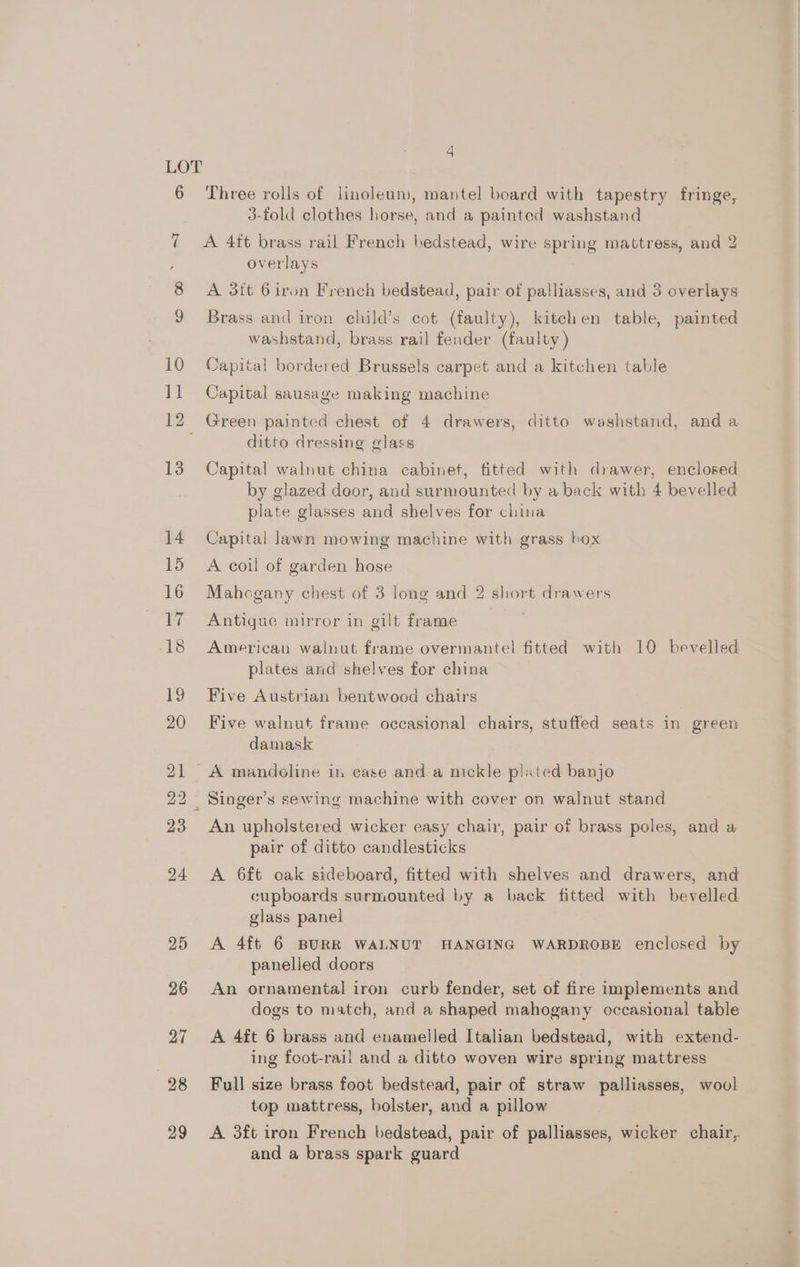 12 4 Three rolls of linoleum, mantel board with tapestry fringe, 3-fold clothes horse, and a painted washstand A 4ft brass rail French bedstead, wire spring mattress, and 2 overlays A 3it 6 iron French bedstead, pair of palliasses, and 3 overlays Brass and iron child’s cot (faulty), kitchen table, painted washstand, brass rail fender (faulty ) Capital bordered Brussels carpet and a kitchen table Capital sausage making machine Green painted chest of 4 drawers, ditto washstand, and a ditto dressing glass Capital walnut china cabinet, fitted with drawer, enclosed by glazed door, and surmounted by a back with 4 bevelled plate glasses and shelves for china Capital lawn mowing machine with grass box A coil of garden hose Mahogany chest of 3 Jong and 2 short drawers Antigue mirror in gilt frame American walnut frame overmantel fitted with 10 bevelled plates and shelves for china Five Austrian bentwood chairs Five walnut frame occasional chairs, stuffed seats in green damask An upholstered wicker easy chair, pair of brass poles, and a pair of ditto candlesticks A 6ft oak sideboard, fitted with shelves and drawers, and cupboards surmounted by a back fitted with bevelled glass panel A 4ft 6 BURR WALNUT HANGING WARDROBE enclosed by panelled doors An ornamental iron curb fender, set of fire implements and dogs to match, and a shaped mahogany occasional table A 4ft 6 brass and enamelled Italian bedstead, with extend- ing foot-rail and a ditto woven wire spring mattress Full size brass foot bedstead, pair of straw palliasses, wool top mattress, bolster, and a pillow A. 3ft iron French bedstead, pair of palliasses, wicker chair, and a brass spark guard