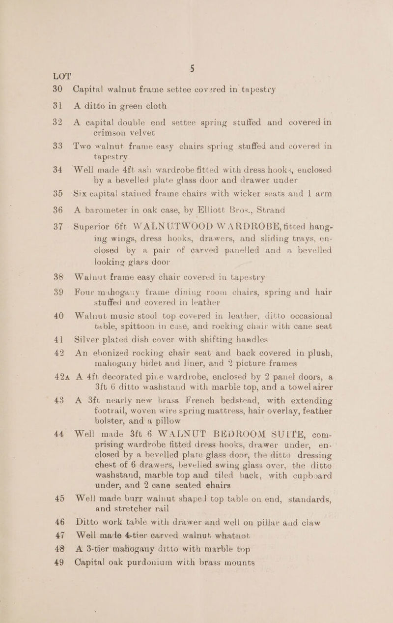44 45 46 47 48 49 5 Capital walnut frame settee covered in tapestry A ditto in green cloth A capital double end settee spring stuffed and covered in crimson velvet Two walnut frame easy chairs spring stuffed and covered in tapestry ‘Well made 4ft ash wardrobe fitted with dress hooks, enclosed by a bevelled plate glass door and drawer under Six capital stained frame chairs with wicker seats and 1 arm A barometer in oak case, by Elliott Bros., Strand ing wings, dress hooks, drawers, and sliding trays, en- closed by a pair of carved panelled and a bevelled looking glass door Walnut frame easy chair covered in tapestry Four muhogany frame dining room chairs, spring and hair stuffed and covered in leather Walnut music stool top covered in Jeather, ditto occasional table, spittoon in case, and rocking chair with cane seat Silver plated dish cover with shifting handles An ebonized rocking chair seat and back covered in plush, mahogany bidet and liner, and 2 picture frames A 4ft decorated pie wardrobe, enclosed by 2 panel doors, a 3ft 6 ditto washstand with marble top, and a towel airer A 3ft nearly new brass French bedstead, with extending footrail, woven wire spring mattress, hair overlay, feather bolster, and a pillow Well made 3f 6 WALNUT BEDROOM SUITE, com- prising wardrobe fitted dress hooks, drawer under, en- - closed by a bevelled plate glass door, the ditto dressing chest of 6 drawers, bevelled swing glass over, the ditto washstand, marble top and tiled back, with cupboard under, and 2 cane seated ehairs Well made burr walnut shaped top table on end, standards, and stretcher rail Ditto work table with drawer and well on pillar aud claw Well male 4-tier carved walnut whatnot A 3-tier mahogany ditto with marble top Capital oak purdonium with brass mounts