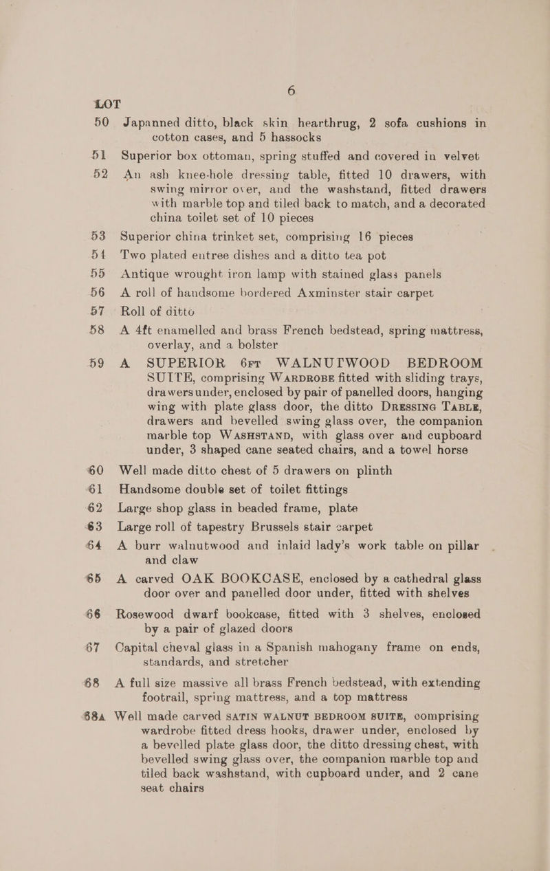 50 51 52 53 54 55 56 57 58 59 68 68a 6 Japanned ditto, black skin hearthrug, 2 sofa cushions in cotton cases, and 5 hassocks Superior box ottoman, spring stuffed and covered in velvet An ash knee-hole dressing table, fitted 10 drawers, with Swing mirror over, and the washstand, fitted drawers with marble top and tiled back to match, and a decorated china toilet set of 10 pieces Superior china trinket set, comprising 16 pieces Two plated entree dishes and a ditto tea pot Antique wrought iron lamp with stained glass panels A roll of handsome bordered Axminster stair carpet Roll of ditto A 4ft enamelled and brass French bedstead, spring mattress, overlay, and a bolster A SUPERIOR 6rr WALNUTWOOD BEDROOM SUITE, comprising WARDROBE fitted with sliding trays, drawers under, enclosed by pair of panelled doors, hanging wing with plate glass door, the ditto Dressina TABLE, drawers and bevelled swing glass over, the companion marble top WaAsHSTAND, with glass over and cupboard under, 3 shaped cane seated chairs, and a towel horse Well made ditto chest of 5 drawers on plinth Handsome double set of toilet fittings Large shop glass in beaded frame, plate Large roll of tapestry Brussels stair carpet A burr walnutwood and inlaid lady’s work table on pillar and claw A carved OAK BOOKCASE, enclosed by a cathedral glass door over and panelled door under, fitted with shelves Rosewood dwarf bookcase, fitted with 3 shelves, enclosed by a pair of glazed doors Capital cheval glass in a Spanish mahogany frame on ends, standards, and stretcher A full size massive all brass French bedstead, with extending footrail, spring mattress, and a top mattress Well made carved SATIN WALNUT BEDROOM SUITE, comprising wardrobe fitted dress hooks, drawer under, enclosed by a bevelled plate glass door, the ditto dressing chest, with bevelled swing glass over, the companion marble top and tiled back washstand, with cupboard under, and 2 cane seat chairs