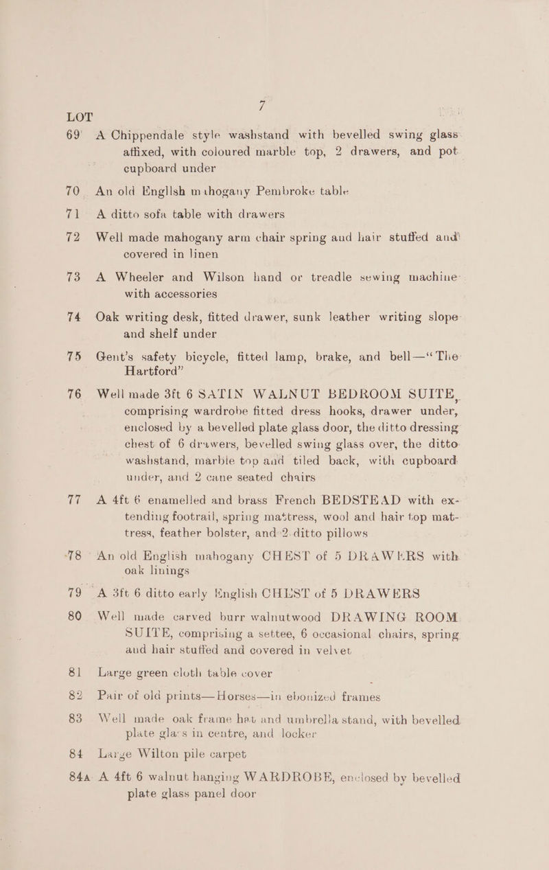 7 LOT | | 69° A Chippendale style washstand with bevelled swing glass atlixed, with coloured marble top, 2 drawers, and pot- cupboard under 70. An old English mihogany Pembroke table 71 A ditto sofa table with drawers 72 Well made mahogany arm chair spring aud hair stuffed and! covered in linen 73 A Wheeler and Wilson hand or treadle sewing machine with accessories 74 Oak writing desk, fitted drawer, sunk leather writing slope and shelf under 75 Gent’s safety bicycle, fitted lamp, brake, and bell—‘ Tle | Hartford” 76 Well made 3ft 6 SATIN WALNUT BEDROOM SUITE) comprising wardrobe fitted dress hooks, drawer under, enclosed Ly a bevelled plate glass door, the ditto dressing” chest of 6 drawers, bevelled swing glass over, the ditto washstand, marble top and tiled back, with cupboard: under, and 2 cane seated chairs 77 A 4ft 6 enamelled and brass French BEDSTEAD with ex- tending footrail, spring mattress, wool and hair top mat- - tress, feather bolster, and:2.ditto pillows ‘78 An old English mahogany CHEST of 5 DRAWERS with oak linings 79 A 3ft 6 ditto early English CHEST of 5 DRAWERS 80 Well made carved burr walnutwood DRAWING ROOM SUITE, comprising a settee, 6 occasional chairs, spring aud hair stuffed and covered in velvet 81 Large green cloth table cover 82 Pair of old prints—Horses—in ebonized frames 83 Well made oak frame hat and umbrella stand, with bevelled plate gla:s in centre, and locker 84 Large Wilton pile carpet 84a A 4ft 6 walnut hanging WARDROBE, enclosed by bevelled plate glass panel door