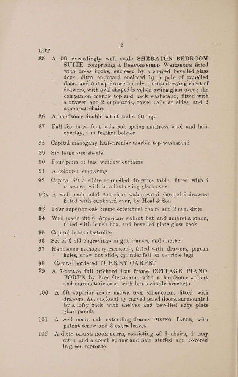 85 86 87 89 90 ot 92 92a 93 94 95 96 97 98 100 101 102 8 A 5ft exceedingly well made SHERATON BEDROOM © SUITE, comprising a BEACONSFIELD WARDROBE fitted with dress hooks, enclosed by a shaped bevelled glass door ; ditto cupboard enclosed by a pair of panelled doors and 5 deep drawers under; ditto dressing chest of drawers, with oval shaped bevelled swing glass over ; the companion marble top and back washstand, fitted with a drawer and 2 cupboards, towel rails at sides, and 2 cane seat chairs A handsome double set of toilet fittings Full size brass foc t bedstead, spring mattress, wool and hair overlay, and feather bolster Capital mahogany half-circular marble top washstand Six large size sheets Four pairs of lace window curtains A coloured engraving Capital 3ft 3 white enamelled dressing table, fitted with 3 drawers, with bevelled swing glass over A well made solid American walnutwood chest of 6 drawers fitted with cupboard over, by Heal &amp; Son Four superior oak frame occasional chairs and 2 arm ditto Well made 2ft 6 American walnut hat and umbrella stand, fitted with brush box, and bevelled plate glass back Capital brass electrolier Set of 6 old engravings in gilt frames, and another Handsome mahogany escritoire, fitted with drawers, pigeon - holes, draw out slide, cylinder fail on cabriole legs Capital bordered TURKEY CARPET A T-octave full trichord iron frame COTTAGE PIANO- FORTE, by Fred Oetzmann, with a handsome walnut and marqueterie case, with brass candle brackets A 6ft superior made BROWN OAK SIDEBOARD, fitted with drawers, &amp;c, euciosed by carved panel doors, surmounted by a lofty back with shelves and bevelled edge plate glass panels A well inade oak extending frame Dintne TABLE, with patent screw and 3 extra leaves A ditto DINING ROOM SUITE, consisting of 6 chairs, 2 easy ditto, and a couch spring and hair stuffed and covered in greeil morocco
