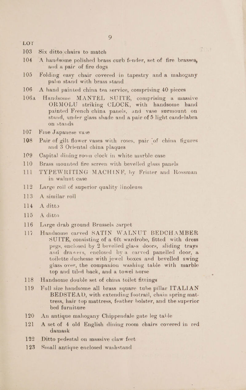 106 1064 107 108 109 110 jal 112 113 114 115 116 107 Es EPS 120 121 122 123 Six ditto chairs to match A handsome polished brass curb fender, set of fire brasses, and a pair of fire dogs Folding easy chair covered in tapestry and a mahogany palin stand with brass stand A hand painted china tea service, comprising 40 pieces Handsome MANTEL SUITE, comprising a massive ORMOLU striking CLOCK, with handsome hand painted French china panels, and vase surmount on stand, under glass shade and a pair of 5 light candelabra on stands Pair of gilt flower vases with roses, pair of china figures and 3 Oriental china plaques Capital dining room clock in white marble case Brass mounted fire screen with bevelled glass panels TYPEWRITING MACHINE, by Frister and Rossman in walnut case Large roil of superior quality Jinoleum A similar roll A. ditto A ditto Large drab ground Brussels carpet Handsome carved SATIN WALNUT BEDCHAMBER SUITE, consisting of a 6ft wardrobe, fitted with dress pegs, enclosed by 2 bevelled glass doors, sliding trays and drawers, enclosed by a carved panelled door, a toilette duchesse with jewel boxes and bevelled swing glass over, the companion washing table with marble top and tiled back, and a towel horse Handsome double set of china toilet fittings Full size handsome all brass square tube pillar ITALIAN BEDSTEAD, with extending footrail, chain spring mat- tress, hair top mattress, feather bolster, and the superior bed furniture An antique mahogany Chippendale gate leg table A set of 4 old English dining room chairs covered in red damask Ditto pedestal on massive claw feet Small antique enclosed washstand