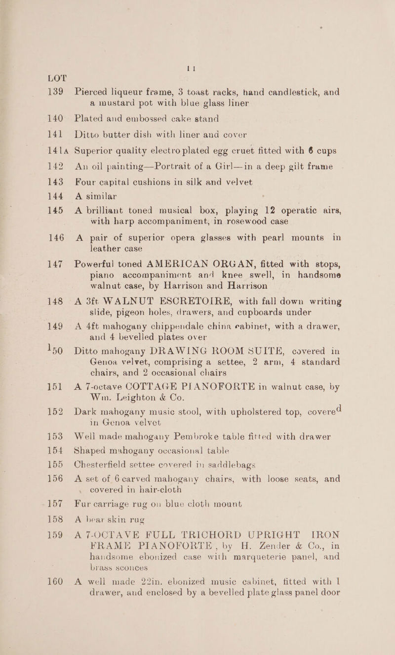 139 140 141 [1 Pierced liqueur frame, 3 toast racks, hand candlestick, and a mustard pot with blue glass liner Plated and embossed cake stand Ditto butter dish with liner and cover 142 143 144 145 147 148 (149 160 An oil painting—Portrait of a Girl—in a deep gilt frame Four capital cushions in silk and velvet A similar A brilliant toned musical box, playing 12 operatic airs, with harp accompaniment, in rosewood case A pair of superior opera glasses with pearl mounts in leather case Powerful toned AMERICAN ORGAN, fitted with stops, piano accompaniment and knee swell, in handsome walnut case, by Harrison and Harrison A 3ft WALNUT ESCRETOIRE, with fall down writing slide, pigeon holes, drawers, and cupboards under A 4ft mahogany chippendale china eabinet, with a drawer, and 4 bevelled plates over Ditto mahogany DRAWING ROOM SUITE, covered in Genoa velvet, comprising a settee, 2 arm, 4 standard chairs, and 2 occasional chairs A 7-octave COTTAGE PILANOFORTE in walnut case, by Win. Leighton &amp; Co. Dark mahogany music stool, with upholstered top, covere in Genoa velvet d Well made mahogany Pembroke table fitted with drawer Shaped mahogany occasional table Chesterfield settee covered in saddlebags A set of 6carved mabogany chairs, with loose seats, and covered in bair-cloth Fur carriage rug on blue cloth mount A bear skin rug A 7-OCTAVE FULL TRICHORD UPRIGHT IRON FRAME PIANOFORTE, by H. Zender &amp; Co., in handsome ebonized case with marqueterie panel, and brass sconces A well made 22in. ebonized music cabinet, fitted with 1 drawer, aud enclosed by a bevelled plate glass panel door