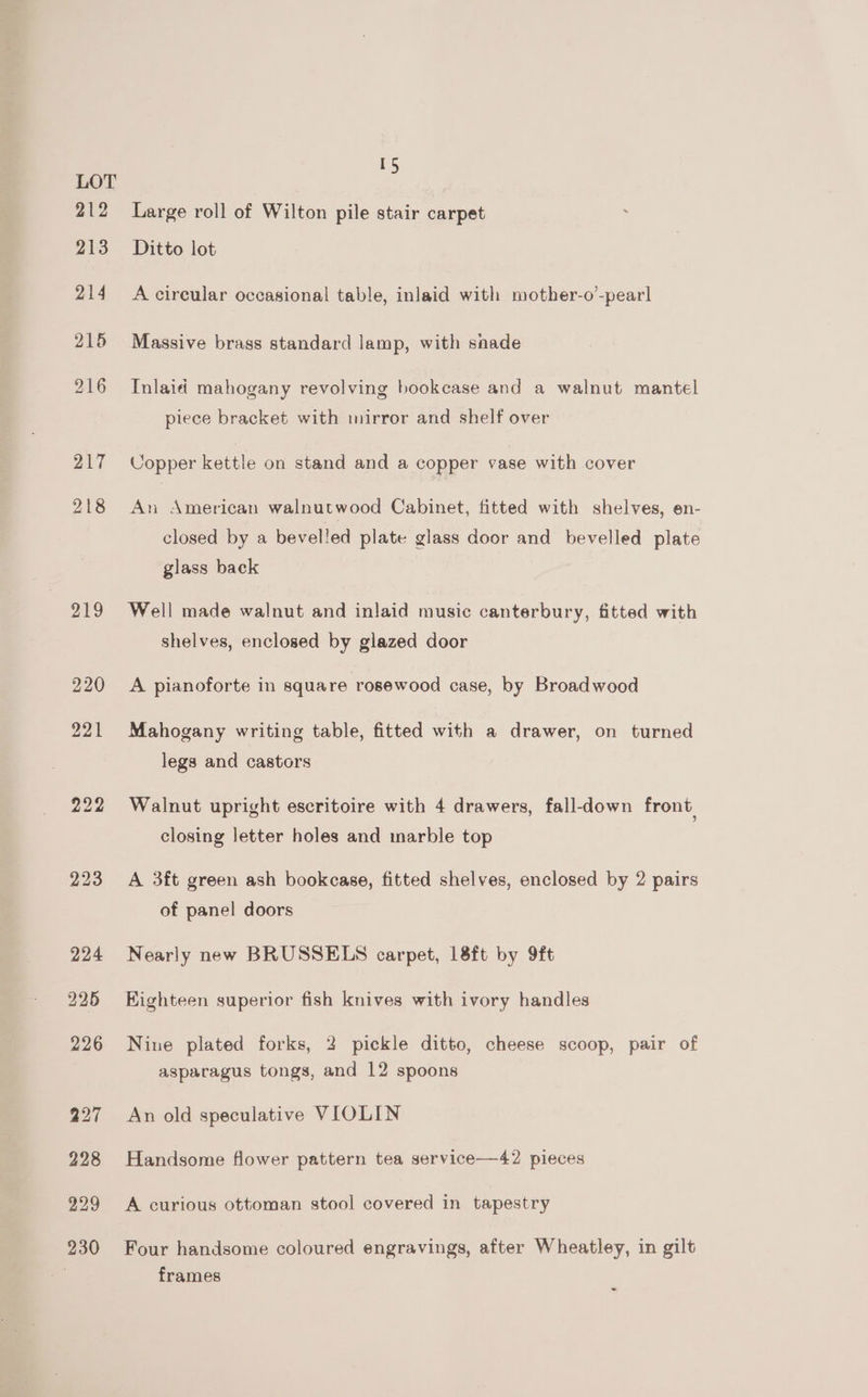 15 Large roll of Wilton pile stair carpet ; Ditto lot A cireular occasional table, inlaid with mother-o’-pearl Massive brass standard lamp, with shade Inlaid mahogany revolving bookcase and a walnut mantel piece bracket with mirror and shelf over Copper kettle on stand and a copper vase with cover An American walnutwood Cabinet, fitted with shelves, en- closed by a bevelled plate glass door and bevelled plate glass back Well made walnut and inlaid music canterbury, fitted with shelves, enclosed by glazed door A pianoforte in square rosewood case, by Broadwood Mahogany writing table, fitted with a drawer, on turned legs and castors Walnut upright escritoire with 4 drawers, fall-down front, closing letter holes and marble top A 3ft green ash bookcase, fitted shelves, enclosed by 2 pairs of panel doors Nearly new BRUSSELS carpet, 18ft by 9ft Eighteen superior fish knives with ivory handles Nine plated forks, 2 pickle ditto, cheese scoop, pair of asparagus tongs, and 12 spoons An old speculative VIOLIN Handsome flower pattern tea service—42 pieces A curious ottoman stool covered in tapestry Four handsome coloured engravings, after Wheatley, in gilt frames -