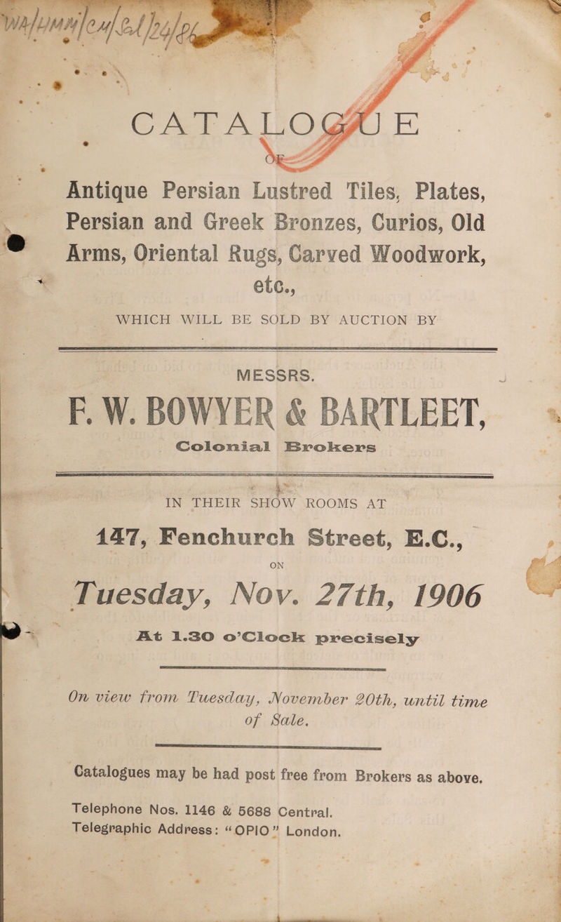 Antique Persian Lustred Tiles, Plates, Persian and Greek Bronzes, Curios, Old Arms, Oriental Rugs, Carved Woodwork, etc., | Se wWiHICH WILL BE SOLD BY ‘AUCTION BY MESSRS. Colonial Brokers Tuesday, Nov. 27th, 1906 At 1.30 o’Clock precisely On view from Tuesday, November 20th, until time of Sale, SS OS 7 TSS CEL DSC Catalogues may be had post free from Brokers as above. Telephone Nos. 1146 &amp; 5688 Central. Telegraphic Address: “OPIO” London. a