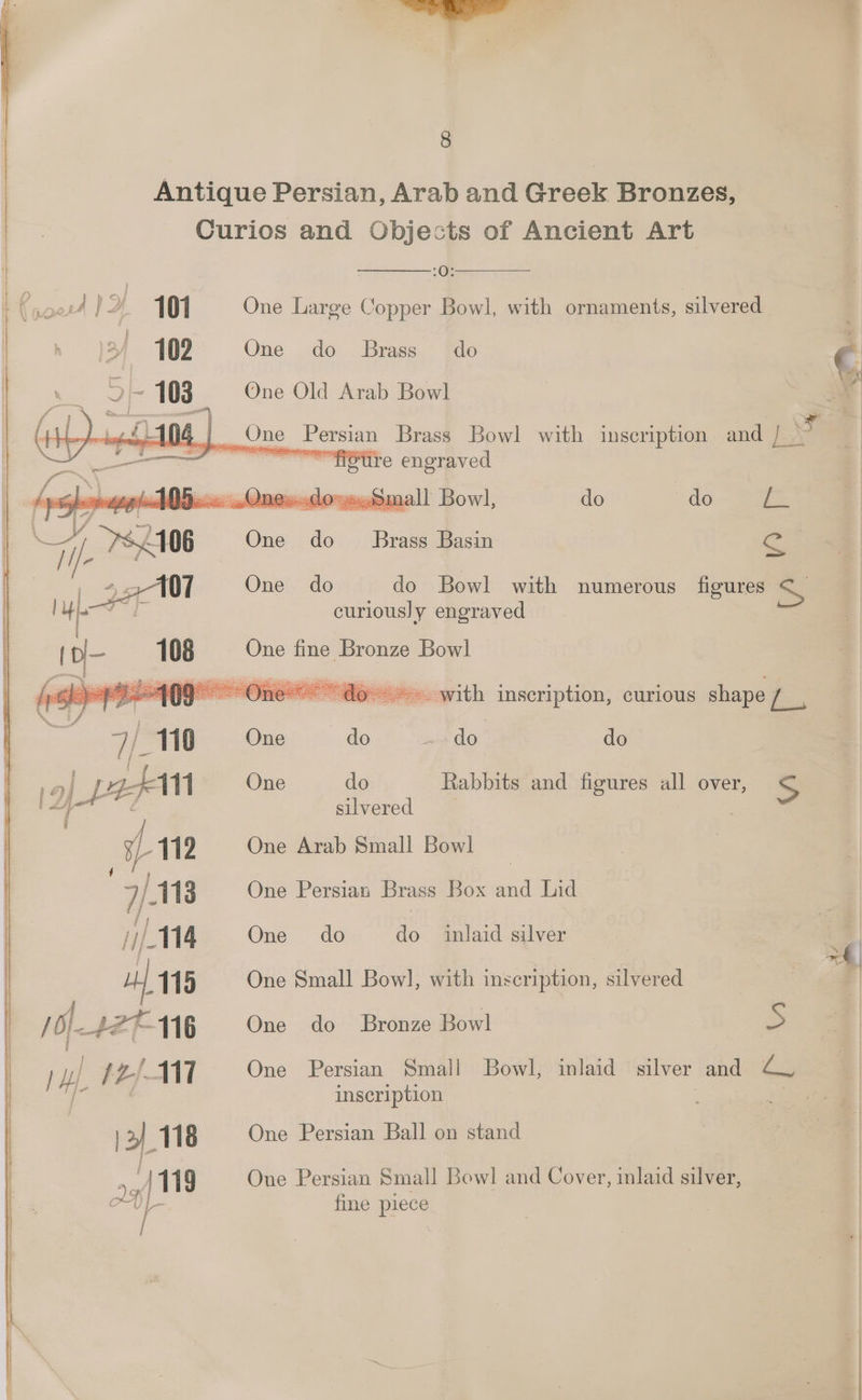 Antique Persian, Arab and Greek Bronzes, Curios and Objects of Ancient Art | :O: ( AIX 101 One Large Copper Bowl, with ornaments, silvered | sy =102 One do Brass do | § ~ 5-103 One Old Arab Bowl - at Se One Persian Brass Bowl with inscription and | ~““nStire engraved do do ra Se One do do Bowl with numerous figures SS curiously engraved do Brass Basin One fine Bronze Bowl ~~ do» with inscription, curious shape / 7/110 Ones do. seeder do mee ak One do Rabbits and figures all over, y+ oe silvered | > 112 One Arab Small Bowl ron | 2 /118 One Persian Brass Box and Lid | j 14 One do do inlaid silver a 115 One Small Bow], with inscription, silvered | 4 ; NH: AZT 116 One do Bronze Bowl Ss lt LS. 117 One Persian Small Bowl, inlaid silver and Cv inscription ge >} 118 One Persian Ball on stand Be 119 One Persian Small Bowl and Cover, inlaid silver, Z ‘ fine piece
