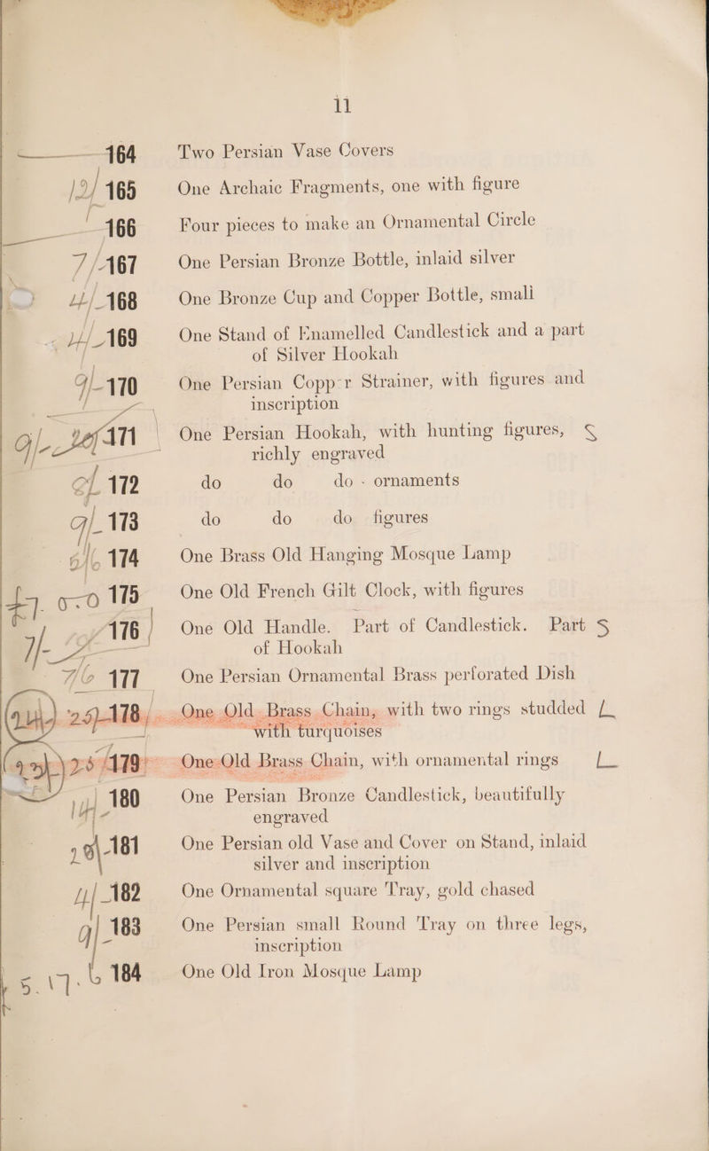 Two Persian Vase Covers One Archaic Fragments, one with figure Four pieces to make an Ornamental Circle One Persian Bronze Bottle, inlaid silver One Bronze Cup and Copper Bottle, smali One Stand of Knamelled Candlestick and a part of Silver Hookah One Persian Copp-r Strainer, with figures and inscription One Persian Hookah, with hunting figures, ¢ richly engraved do do do - do do do ornaments figures One Brass Old Hanging Mosque Lamp One Old French Gilt Clock, with figures One Old Handle. Part of Candlestick. of Hookah One Persian Ornamental Brass perforated Dish » Old. Brass | Chain, with two rings studded (_ MN a6 Part S One Peician ae Candlestick, beautifully engraved One Persian old Vase and Cover on Stand, inlaid silver and inscription One Ornamental square Tray, gold chased One Persian small Round Tray on three legs, inscription One Old Iron Mosque Lamp