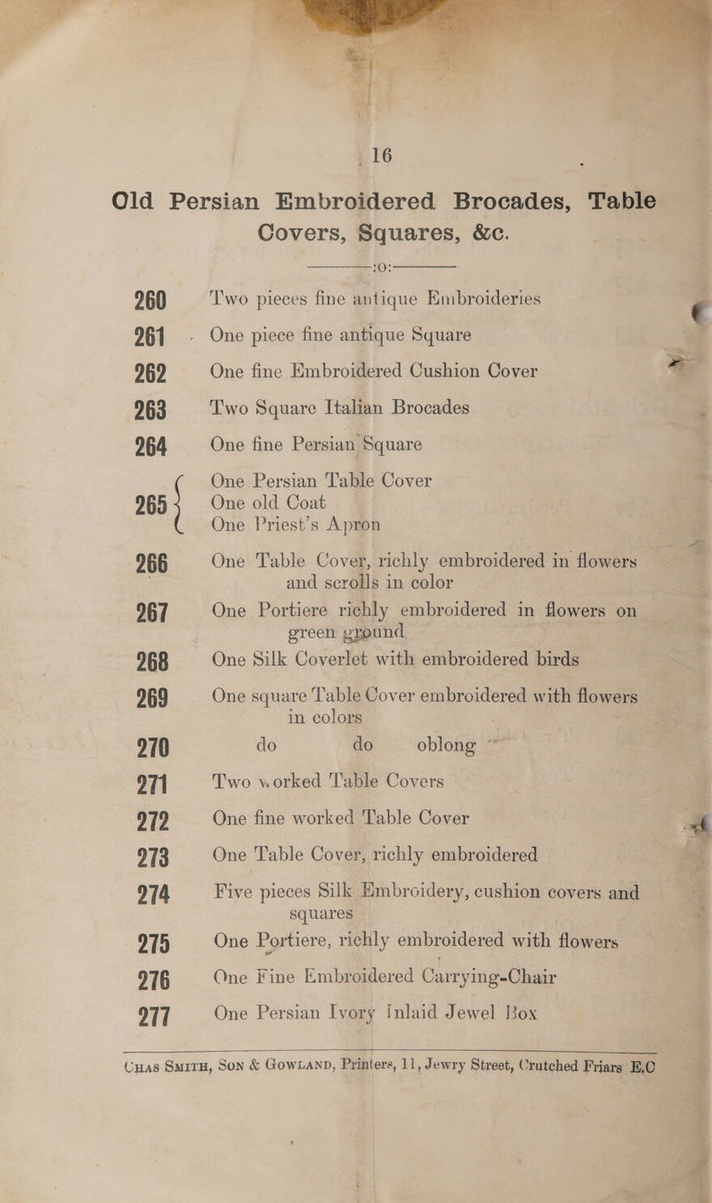 261 262 263 264 265 Covers, Squares, &amp;c. ——— One piece fine antique Square One fine Embroidered Cushion Cover = Two Square Italian Brocades ) One fine Persian Square One Persian Table Cover e One old Coat One Priest’s Apron 966 One Table Cover, richly embroidered in flowers = . and scrolls in color 967 One Portiere richly embroidered in flowers on _ green ground | 268 One Silk Coverlet with embroidered birds 269 One square T'able Cover embroidered with flowers in colors , 270 do do oblong ~~ 971 Two worked Table Covers 972 One fine worked Table Cover : fi 973 One Table Cover, richly embroidered ia 974 Five pieces Silk Hmbroidery, cushion covers and * squares “* 975 One Portiere, richly embroidered with flowers 276 One Fine Embroidered Carrying-Chair 9T1 One Persian Ivory Inlaid Jewel Box Cuas SMITH, Son &amp; GOWLAND, Printers, 11, Jewry Street, Crutched Friarg EC <4