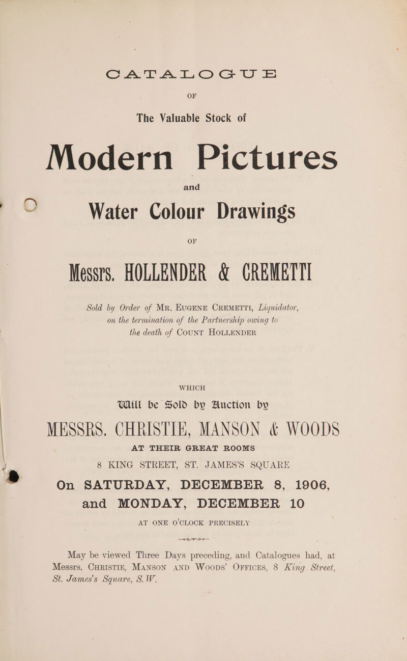 eet A Oe ec LU OF The Valuable Stock of Modern Pictures and Water Colour Drawings OF Messrs. HOLLENDER &amp; GREMETT! Sold by Order of Mr. EUGENE CREMETTI, Liquidator, on the termination of the Partnership owing to the death of COUNT HOLLENDER WHICH Will be Sold by Auction by MESSRS. CHRISTIE, MANSON &amp; WOODS AT THEIR GREAT ROOMS 8 KING STREET, ST. JAMES’S SQUARE On SATURDAY, DECEMBER 8, 1906, and MONDAY, DECEMBER 10 AT ONE O'CLOCK PRECISELY —Trenm>— 9 May be viewed Three Days preceding, and Catalogues had, at Messrs. CHRISTIE, MANSON AND Woops’ OFFICES, 8 King. Street, St. James’s Square, S.W.
