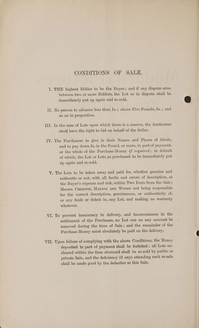 CONDITIONS OF SALE. I. THE highest Bidder to be the Buyer; and if any dispute arise between two or more Bidders, the Lot so in dispute shall be immediately put up again and re-sold. II. No person to advance less than 1s.; above Five Pounds, 5s.; and so on in proportion. III. In the case of Lots upon which there is a reserve, the Auctioneer shall have the right to bid on behalf of the Seller. IV. The Purchasers to give in their Names and Places of Abode, — and to pay down 5s. in the Pound, or more, in part of payment, or the whole of the Purchase-Money if required; in default of which, the Lot or Lots so purchased to be immediately put up again and re-sold. V. The Lots to be taken away and paid for, whether genuine and authentic or not, with all faults and errors of description, at the Buyer’s expense and risk, within Two Days from the Sale ; Messrs. Curistiz, Manson anp Woops not being responsible for the correct description, genuineness, or authenticity of, or any fault or defect in, any Lot, and making no warranty whatever. VI. To prevent inaccuracy in delivery, and inconvenience in the settlement of the Purchases, no Lot can on any account be removed during the time of Sale; and the remainder of the Purchase-Money must absolutely be paid on the delivery. VII. Upon failure of complying with the above Conditions, the Money deposited in part of payment shall be forfeited ; all Lots un- | cleared within the time aforesaid shall be re-sold by public or private Sale, and the deficiency (if any) attending such re-sale shall be made good by the defaulter at this Sale.