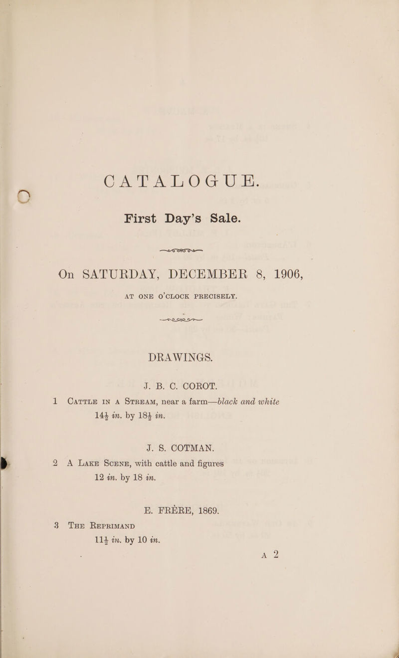 Oem ae Let) Gr |, Bs. O First Day’s Sale. On SATURDAY, DECEMBER 8, 1906, AT ONE O CLOCK PRECISELY. DRAWINGS. J.4B. €. ACOROT. 1 CarrTLE IN A STREAM, near a farm—black and white 144 in. by 184 m. J. 8. COTMAN. 2 <A Lake Scenz, with cattle and figures 12 wm. by 18 mm. BE. FRERE, 1869. 3 Tue REPRIMAND
