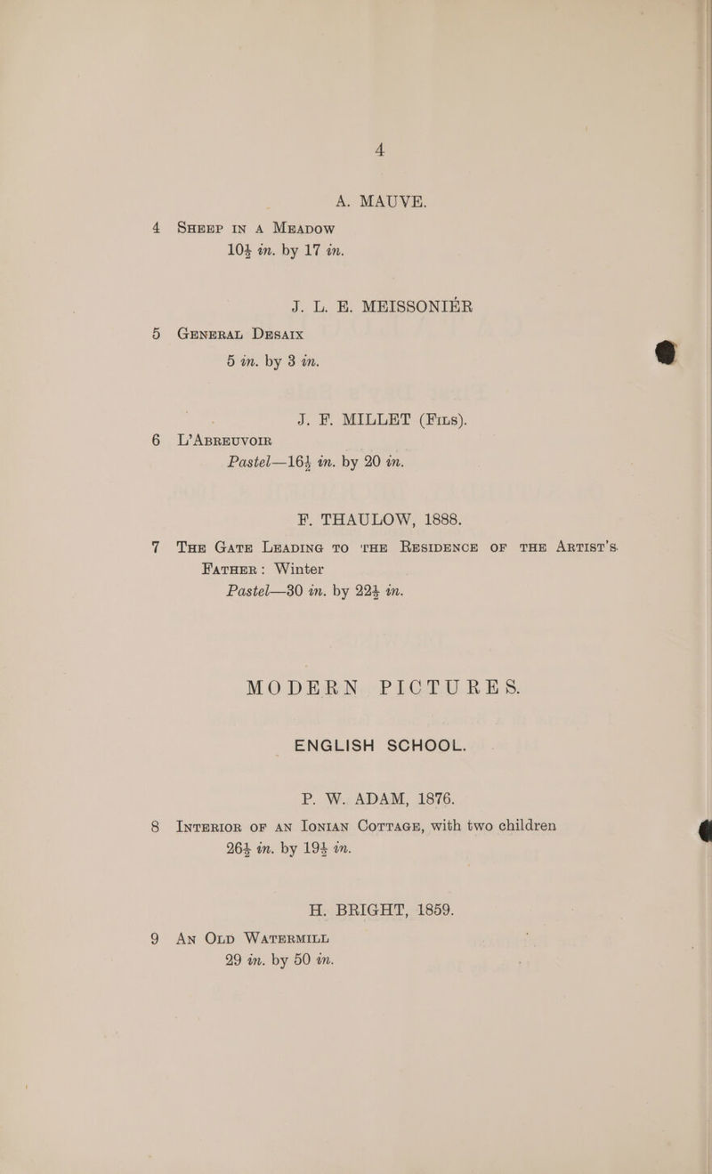 A. MAUVE. 4 SHEEP In A MgApow 104 in. by 17 an. J. L. E. MEISSONIER 5 GENERAL DESAIX 5 mm. by 3 a. @ J. HF, MILLET (rs). 6 L’ABREUVOIR | Pastel—164 in. by 20 an. F, THAULOW, 1888. 7 Tas Gare LEADING TO THE RESIDENCE OF THE ARTIST'S. FatHer: Winter Pastel—30 in. by 224 an. MODERN. PICTURES. ENGLISH SCHOOL. PP. W.. ADAM, 1876. 8 InvTERIOR OF AN [onIAN CoTTaGE, with two children 264 in. by 194 am. H. BRIGHT, 1859. 9 An Oxtpd WATERMILL