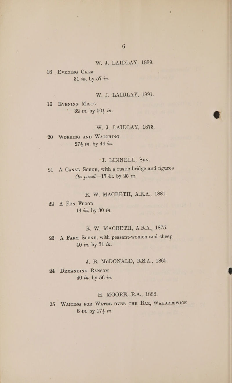 18 19 20 21 22 23 24 25 W. J. LAIDLAY, 1889. EVENING CALM 31 in. by 57 wm. W. J. LAIDLAY, 1891. Evenine Mists 32 in. by 504 a. W, J. LAIDLAY,. 1873. WorKING AND WATCHING 274 im. by 44 wm. -J, LINNELL, Sev. A Canat ScENE, with a rustic bridge and figures On panel—17 in. by 25 an. R. W. MACBETH, A.R.A., 1881. A Fen FnLoop 14 an. by 30 an. R. W. MACBETH, A.B.A., 1875. A Farm Scenz, with peasant-women and sheep 40 in. by 71 an. J. B. McDONALD, B.8.A., 1865. DEMANDING. RANSOM 40 in. by 56 am. H. MOORE, R.A., 1888.