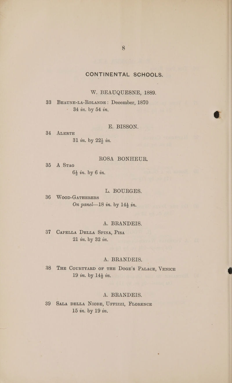 34 30 36 3” 39 CONTINENTAL SCHOOLS. W. BEAUQUESNE, 1889. 34 mm. by 54 an. EK. BISSON. ALERTE 31 im. by 223 in. — ROSA BONHEUR. A SraG 64 in. by 6 an. L. BOURGES. Woop-GATHERERS On panel—18 in. by 144 in. A. BRANDEIS. CaPpELLA Dewua Spina, Pisa 21 a. by 32 a. A. BRANDEIS. 19 wm. by 144 a. A. BRANDEIS. SALA DELLA Nioss, UFFIzz1, FLORENCE 15 m. by 19 an.