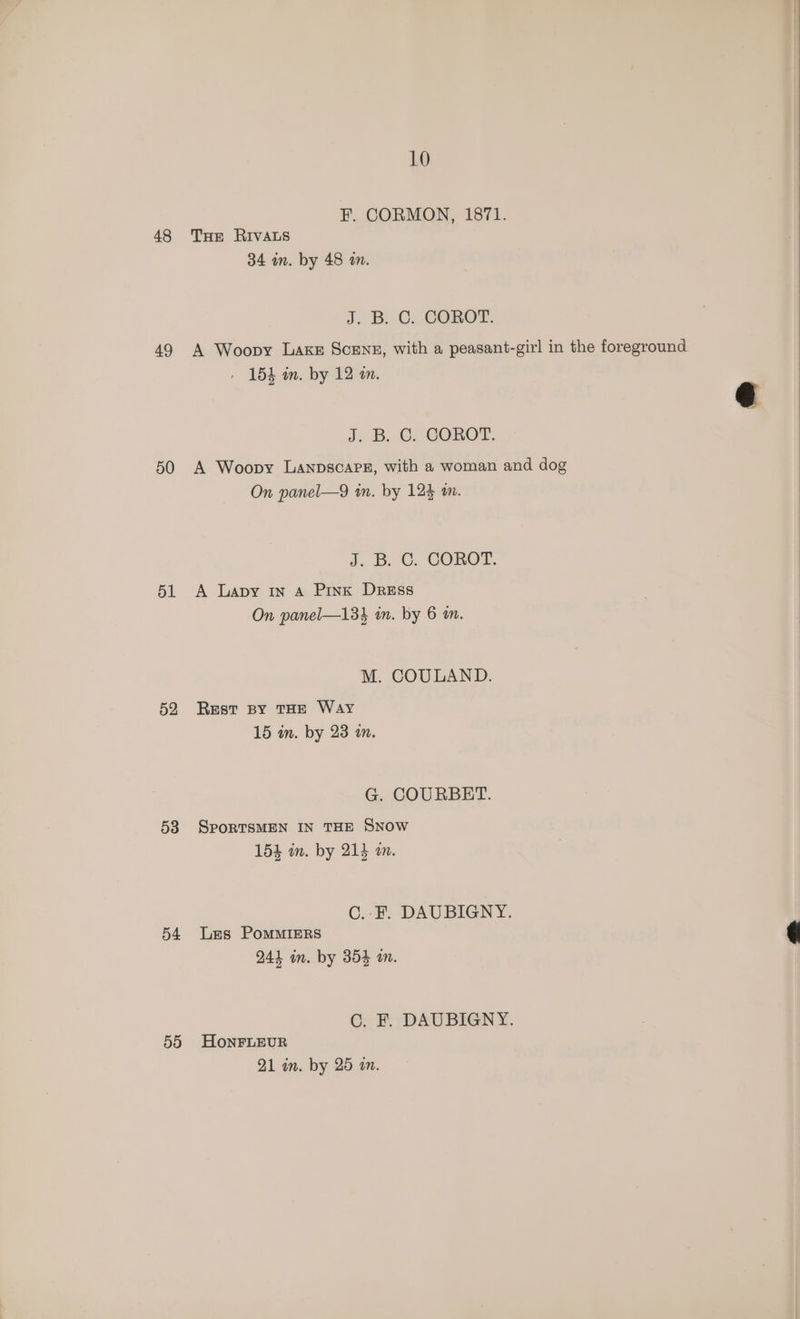 48 49 50 51 52 53 54 59 10 F. CORMON, 1871. THE RIVALS 34 an. by 48 am. J: BC. COROT, A Woopy Lake ScEnz, with a peasant-girl in the foreground » 15h in. by 12 an. J. B. CisGOROT. A Woopy Lanpscapz, with a woman and dog On panel—9 tn. by 125 am. J. B.C. COROT. A Lapy In A Pink Dress On panel—134 in. by 6 an. M. COULAND. Rest BY THE Way 15 in. by 23 a. G. COURBET. SporRTSMEN IN THE SNOW 154 am. by 213 m. C..F. DAUBIGNY. Les PoMMIERS 244 in. by 354 am. C. F. DAUBIGNY. HonFLEUR