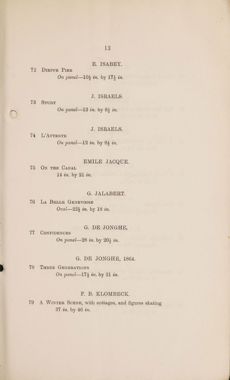 72 73 74 75 76 17 78 79 13 K. ISABEHY. Digepre PIsrR On panel—10% wm. by 174 in. J. ISRAELS. STUDY On panel—12 in. by 84 in. J. ISRAELS. L’ATTENTE On panel—12 in. by 84 an. EMILE JACQUE. On THE CANAL 14 wm. by 21 a. G. JALABERT. La BELLE GENEVOISE | Oval—224 in. by 18 im. G. DE JONGHE. CoNFIDENCES On panel—28 in. by 204 in. G. DE JONGHE, 1864. THREE GENERATIONS On panel—174 an. by 21 an. F. B. KLOMBECK. A WINTER SCENE, with cottages, and figures skating 37 m. by 46 an.