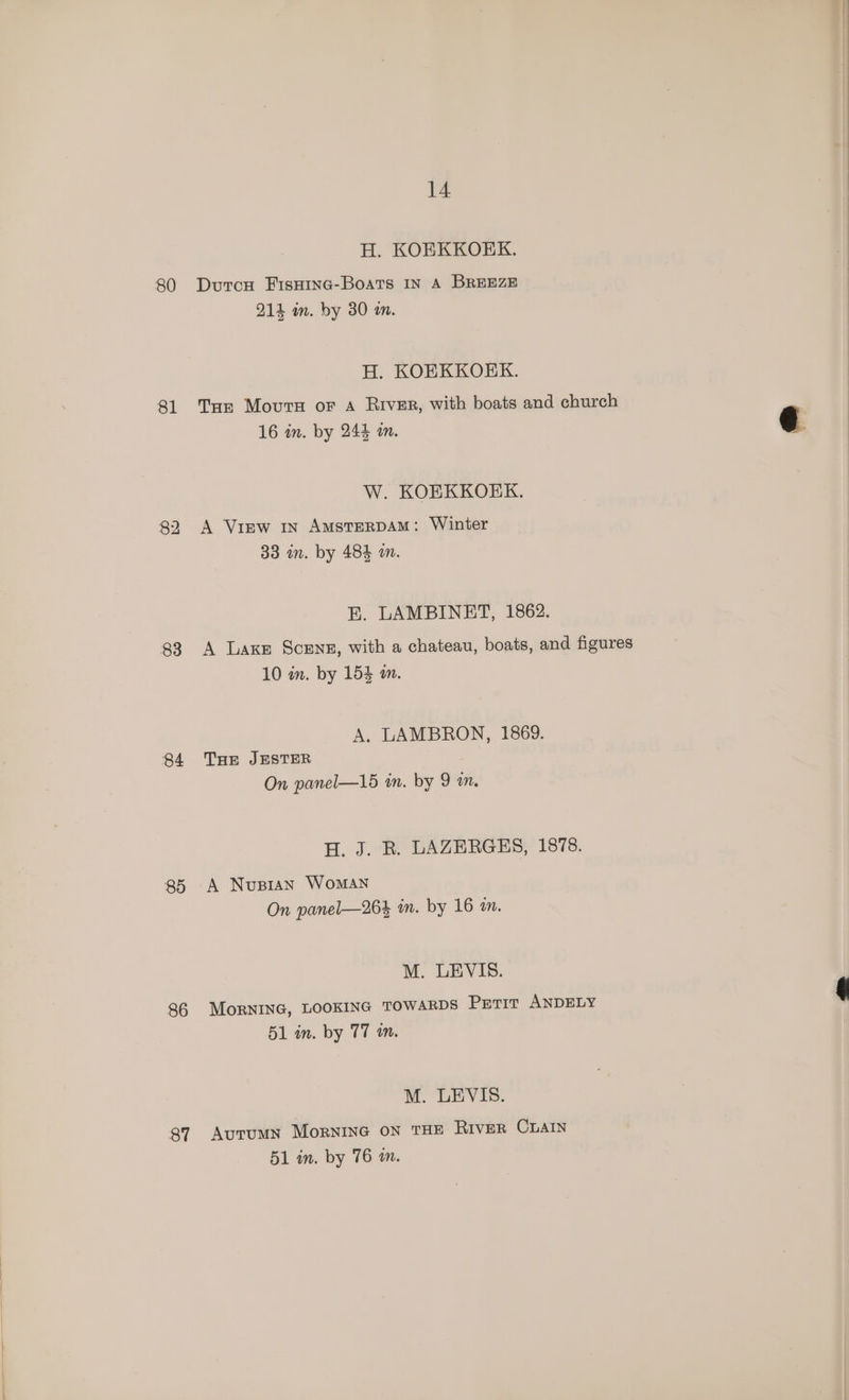 80 81 86 87 14 H. KOEKKOEK. DutcH FIsHING-Boats IN A BREEZE 214 an. by 30 an. H. KOEKKOKK. Tur Movurs or A River, with boats and church 16 in. by 244 an. W. KOEKKOEK. A View in AmsterRDAM: Winter 33 in. by 484 an. BE. LAMBINET, 1862. A Laxe Scens, with a chateau, boats, and figures 10 in. by 154 an. A, LAMBRON, 1869. THE JESTER On panel—15 in. by 9 m. H. J. R. LAZERGES, 1878. A Nupran WoMAN On panel—264 in. by 16 in. M. LEVIS. MorRNING, LOOKING TOWARDS PETIT ANDELY 51 in. by T7 an. M. LEVIS. Autumn MorNING ON THE RIvER CLAIN 51 in. by 76 a.