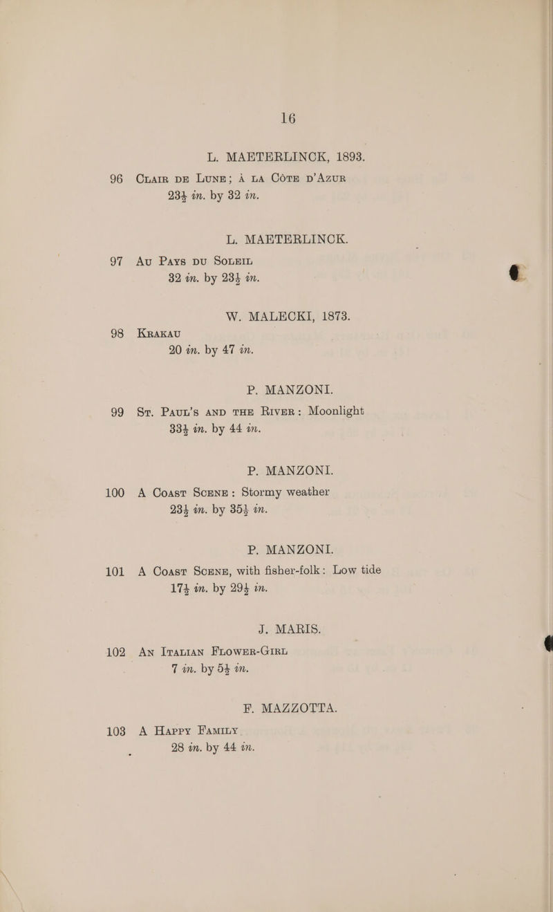 96 oF 98 99 100 101 102 103 16 L. MAETERLINCK, 1893. CLAIR DE Lune; A LA COTE D'AZUR 234 in. by 32 on. L. MAETERLINCK. Au Pays pu SOLEIL | 32 in. by 234 an. | ¢ W. MALECKI, 1873. KRAKAU 20 on. by 47 an. P, MANZONI. Sr. Paun’s AND THE RiveR: Moonlight 334 in. by 44 an. P. MANZONI. A Coast Scene: Stormy weather 234 an. by 353 an. P. MANZONI. A Coast Scrnz, with fisher-folk: Low tide 174% in. by 294 in. J. MARIS. An IvauIAN FLOWER-GIRL ¢ 7 wm. by 54 am. FP. MAZZOTTA. A Happy Faminy