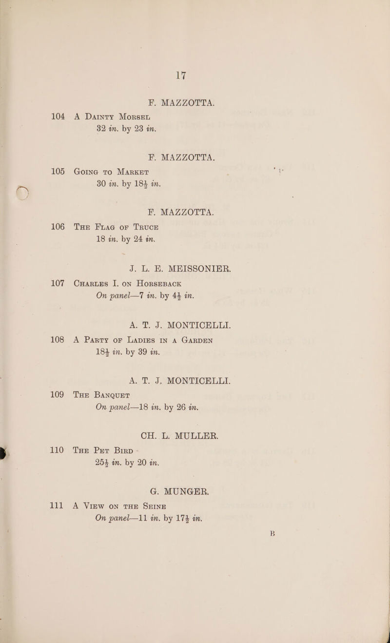 104 105 106 107 108 109 y 110 zit 1% EF. MAZZOTTA. A Datnty Morsen 32 wn. by 23 in. Py MAZZOCLA. Goine To MARKET 30 a. by 184 an. EF. MAZZOTTA. THe Fuaa or TRUCE 18 in. by 24 a. CHARLES I. on HORSEBACK On panel—T7 wm. by 44 an. A Party or LADIES IN A GARDEN 184 in. by 39 an. THE BANQuET On panel—18 in. by 26 an. CH. L. MULLER. THe Prt Birp 254 wn. by 20 an. G. MUNGER. A VIEW ON THE SEINE On panel—11 in. by 174 an. B