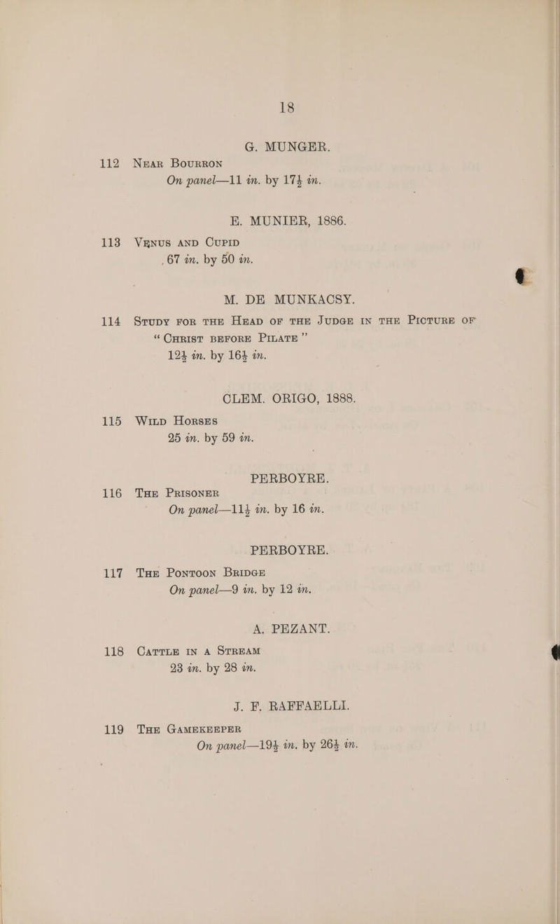 112 113 114 115 116 117 118 119 18 G. MUNGRER. NEAR BovuRRON On panel—11 m. by 173 m. EK. MUNIER, 1886. VENUS AND CUPID 67 in. by 50 in. M. DE MUNKACSY. Srupy FOR THE HEAD OF THE JUDGE IN THE PICTURE OF ‘CHRIST BEFORE PILATE ” 124 wm. by 164 m. CLEM. ORIGO, 1888. Witp HorskEs 25 an. by 59 m. PERBOYRE. THE PRISONER On panel—114 in. by 16 m. PERBOYRE. THE Pontoon BRIDGE On panel—9 wn. by 12 4n. A. PEZANT. CATTLE IN A STREAM 23 in. by 28 an. J. BF. RAFFAELLI. THE GAMEKEEPER On panel—194 in. by 264 am.
