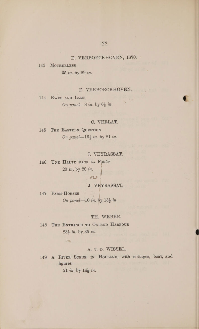 143 144 145 146 147 148 149 E. VERBOECKHOVEN, 1870. - MoTrHERLESS 35.an. by 29 m. E. VERBOECKHOVEN. Ewes AND LAMB ¢ On panel—8 in. by 64 2m. | 0. VERLAT. Ture HASTERN QUESTION On panel—164 mm. by 21 in. J. VEYRASSAT. Une Haute pans LA Forst 20 im. by 28 an. 4 , Ji. VHYRASSAT. Farm-HOoRseEs On panel—10 an. hy 134 an. TH. WEBER. Toe ENTRANCE TO OstEND HARBOUR 234 in. by 35 an. é A. v. vp. WISSEL. A River Scene in Howpannp, with cottages, boat, and figures