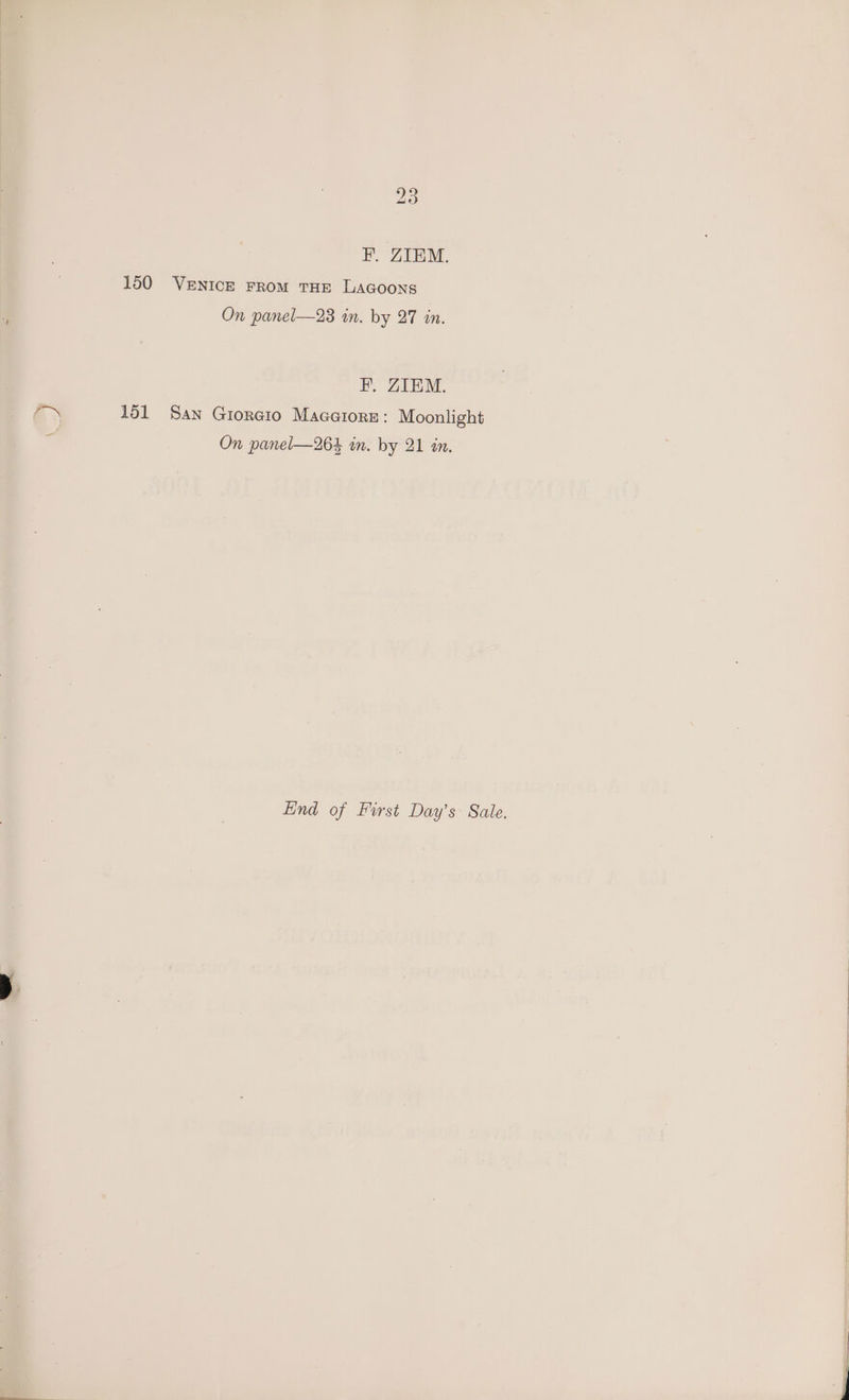 F. ZIEM. 150 VENICE FROM THE LAGOONS On panel—23 in. by 27 in. F. ZIEM. 151 San Gioreto Macaiore: Moonlight On panel—264 in. by 21 in. Hind of First Day’s Sale.