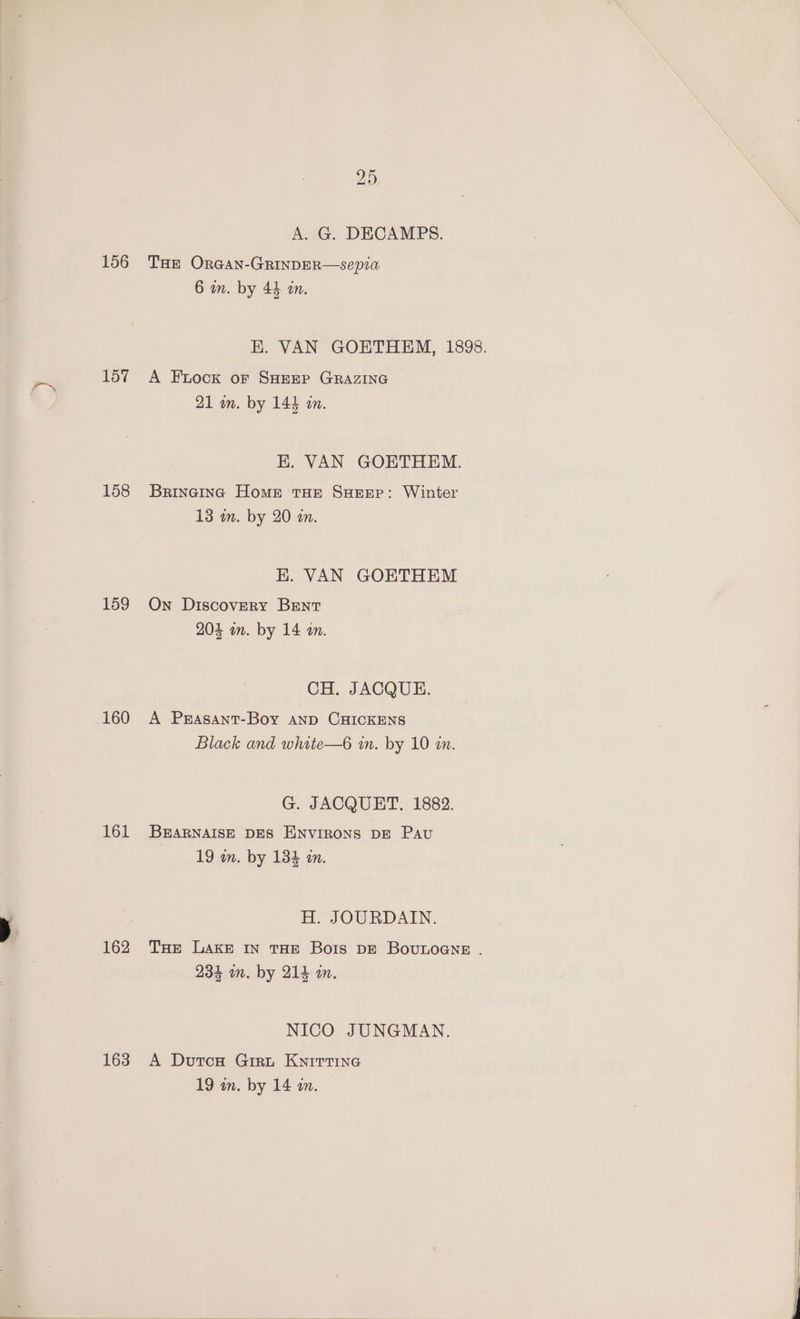156 157 158 159 160 161 162 163 25 A. G. DECAMPS. THE OrGan-GRINDER—sepia 6 on. by 44 an. A Fock or SHEEP GRAZING 21 on. by 144 an. Brincing Home tHe SHEEP: Winter 13 in. by 20 an. K. VAN GOETHEM On Discovery Brent 204 in. by 14 an. CH. JACQUE. A Prasant-Boy AND CHICKENS Black and white—6 in. by 10 in. G. JACQUET. 1882. BEARNAISE DES ENVIRONS DE PAU 19 in. by 134 an. H. JOURDAIN. 234 mm. by 214 am. NICO JUNGMAN. A Dutcse Girt KNITTING