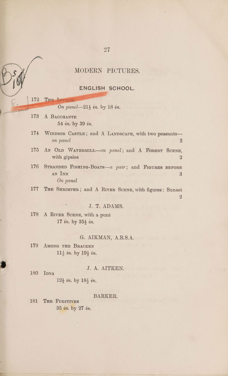 176 Li7 178 178 180 181 MODERN PICTURES. ENGLISH SCHOOL. mete A BACCHANTE 54 in. by 39 im. Winpsor CastnE; and A Lanpscapg, with two peasants— on panel 2 An O~p WatTERMILL—on panel; and A Forrest Scenes, with gipsies 2 STRANDED FisHine-Boats—a pair; and FiauRES BEFORE AN INN 3 On panel Tae Sarimper; and A River Scens, with figures: Sunset 2 J. T. ADAMS. A River Sceng, with a punt 17 in. by 354 an. G. AIKMAN, A.R.S.A. AMONG THE BRACKEN 114 m. by 194 a. J. A. AITKEN. Iona 124 an. by 184 an. BARKER. THE FUGITIVES