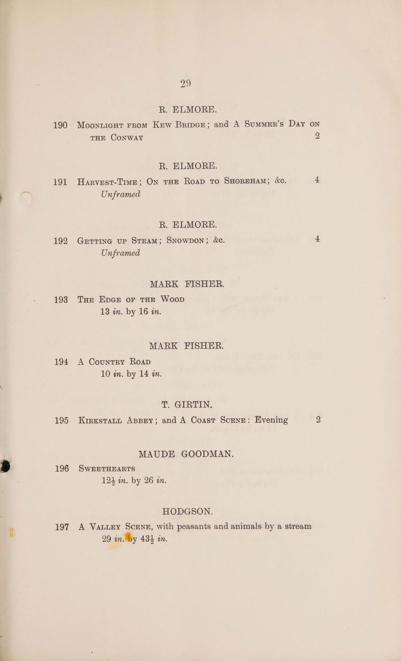 190 191 192 193 194 195 196 97 ao R. ELMORE. MoonnuiegHt From Kew Brivee; and A SummeEr’s Day THE CONWAY R. ELMORE. Harvest-Tive; On THE RoaD To SHOREHAM; &amp;c. R. ELMORE. Getting up Steam; Snowpon; &amp;e. Unframed MARK FISHER. THe EDGE oF THE Woop MARK FISHER. A Country RoapD T. GERTIN. Krrxstatt ABBEY; and A Coast Scene: Evening MAUDE GOODMAN. SwEETHEARTS HODGSON. A VauuLEy Sceng, with peasants and animals by a stream ON