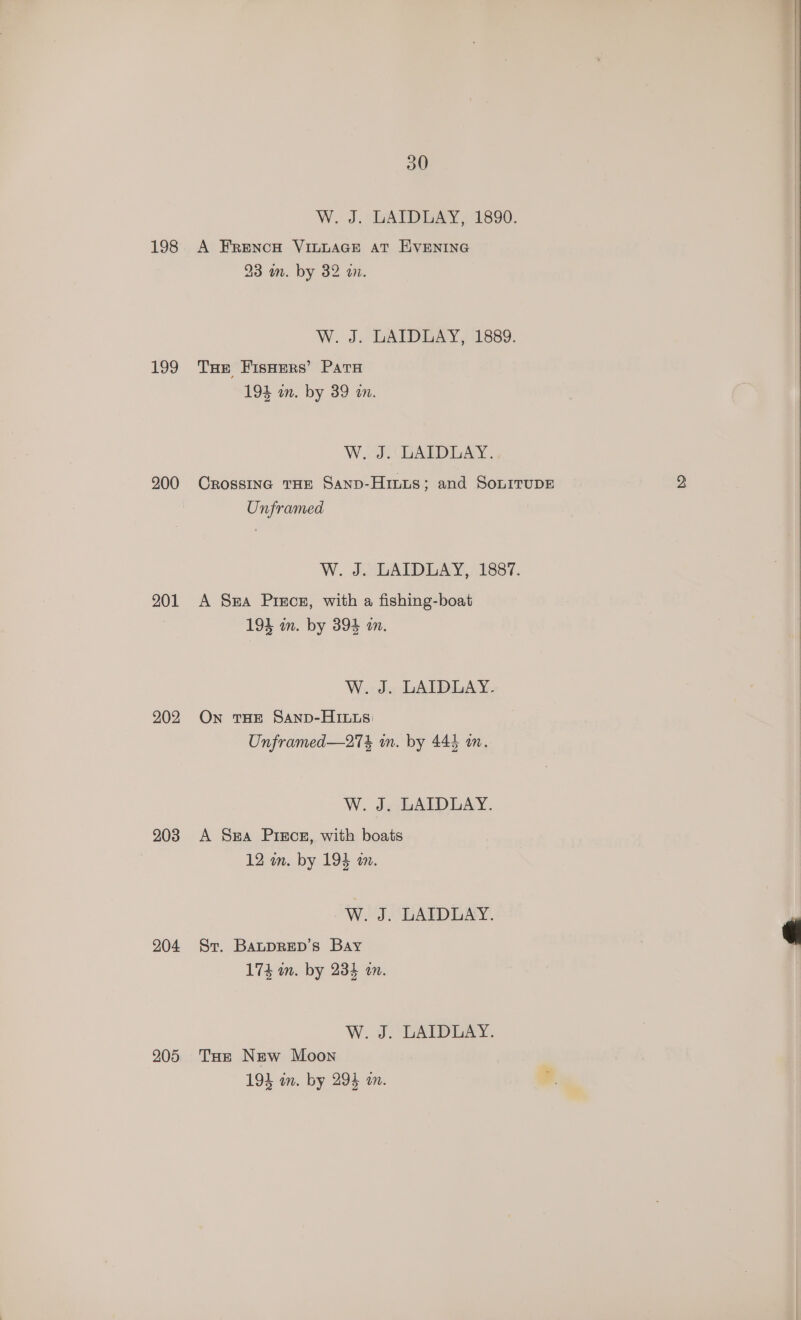198 199 200 201 202 203 204 205 30 W. J. GAIDGAY,, 1890. A FRENCH VILLAGE AT EVENING 23 on. by 32 a. W. J. LAIDLAY, 1889. THe FisHers’ Pata 194 an. by 39 a. Wd DAD LAY. Crossinc THE Sanp-Hinus; and SonirupE Unframed W. J. LAIDLAY, 1887. A Sa Pisce, with a fishing-boat 194 mm. by 394 mm. W. J. LAIDLAY. On THE SAnD-HILLS: Unframed—27% in. by 444 im. W. J. LAIDLAY. A Sa Pisce, with boats 12 in. by 193 an. W. J. LAIDLAY. St. BaupRED’s Bay 174 wm. by 234 an. W..J. DATE. Tae New Moon 193 wn. by 293 an.