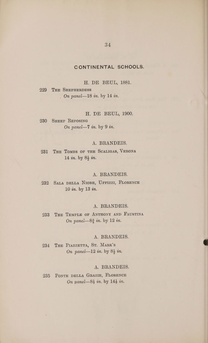 229 230 231 232 233 234 235 o4 HB. DE... BEUL, 1881. Tue SHEPHERDESS , On panel—18 in. by 14 an. H. DE BEUL, 1900. SHEEP REPOSING On panel—T in. by 9 am. A. BRANDEIS. THe TomMBS OF THE SCALIGAS, VERONA 14 in. by 84 om. A. BRANDEIS. Sana DELLA Niose, UFFizz1, FLORENCE 10 in. by 13 m. A. BRANDEIS. Tur TEMPLE OF ANTHONY AND FAUSTINA On panei—82 in. by 12 an. A. BRANDEIS. THe Piazzetta, St. Marx's On panel—12 in. by 84 om. A. BRANDEIS. PoNTE DELLA GRAZIE, FLORENCE On panel—8h in. by 144 im.
