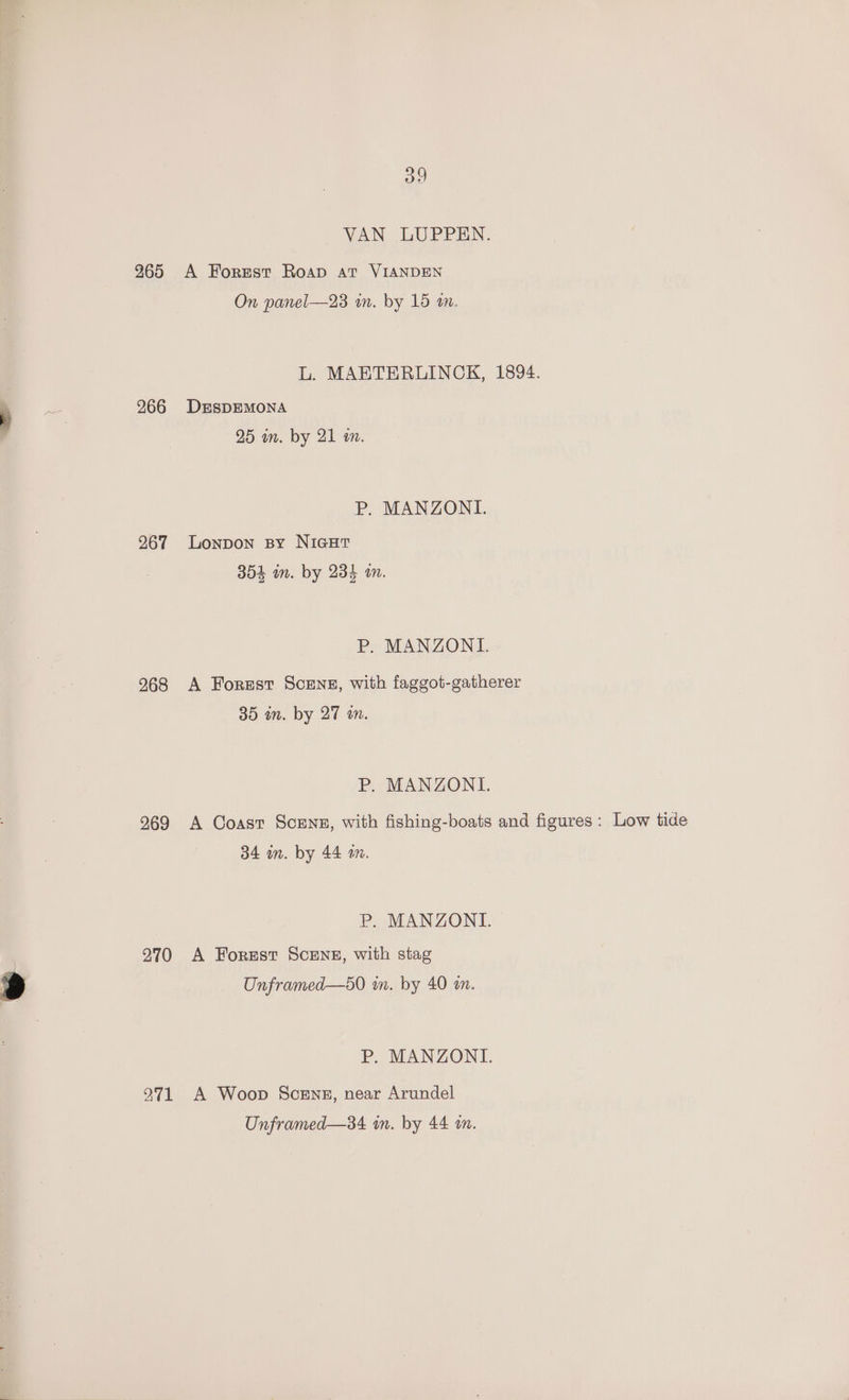 265 266 267 268 269 270 271 oo VAN LUPPEN. A Forest Roap at VIANDEN On panel—23 um. by 15 an. L. MAETERUINCK, 1894. DESDEMONA 25 m. by 21 a. P. MANZONI. Lonpon sy NIGHT 354 an. by 234 an. P. MANZONI. A Forest Scene, with faggot-gatherer 35 in. by 27 an. P. MANZONI. A Coast ScEns, with fishing-boats and figures P. MANZONI. A Forest SCENE, with stag Unframed—s0 m. by 40 am. P. MANZONI. A Woop Scenes, near Arundel Unframed—34 in. by 44 wn. : Low tide