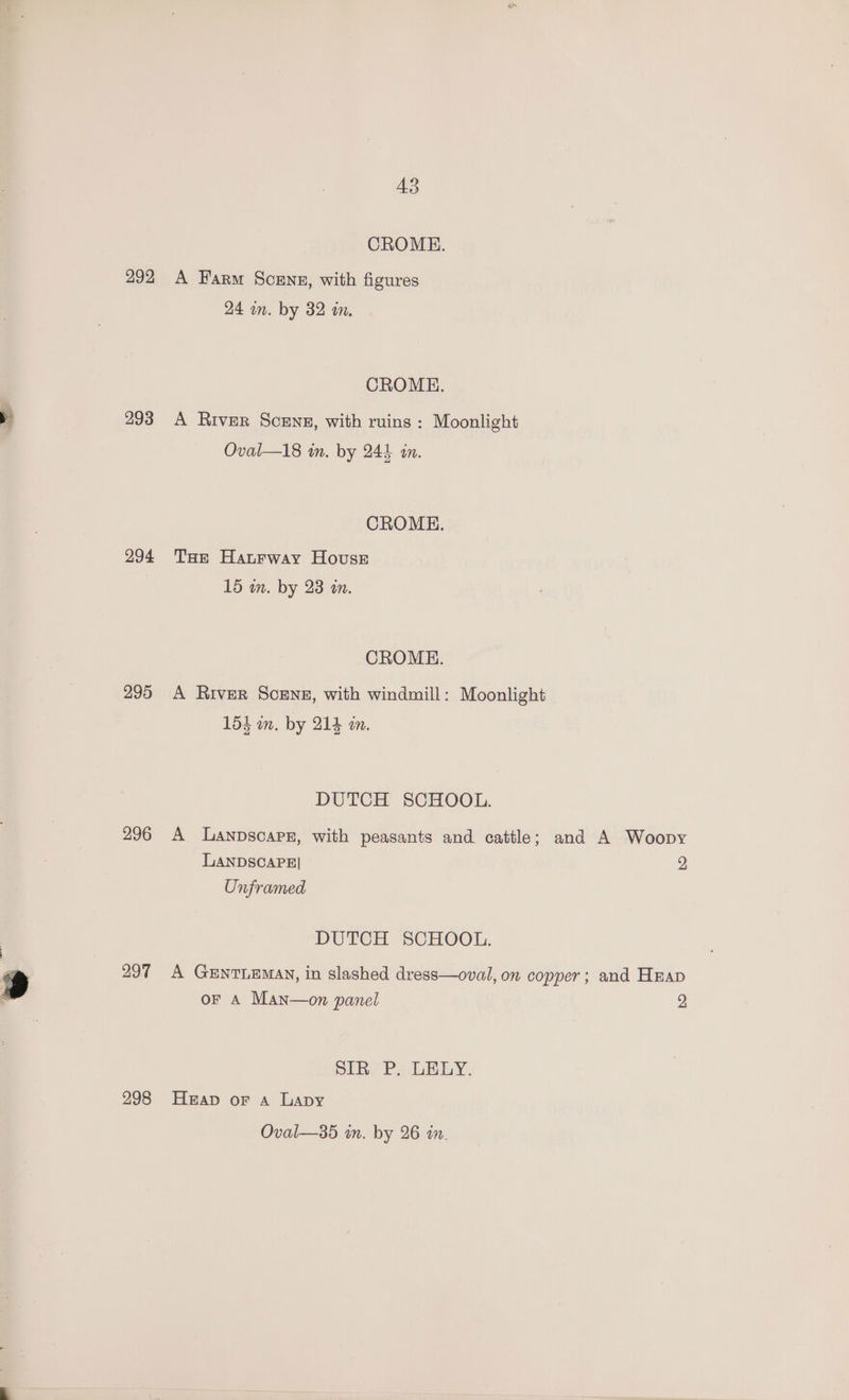 292 293 294 295 296 297 298 43 CROME. A Farm Scenes, with figures 24 in. by 32 in. CROME. A River Scens, with ruins : Moonlight Oval—l18 in. by 244 in. CROMEH. THe Haurway House 15 in. by 238 an. CROME. A River Scene, with windmill: Moonlight 154 wn. by 214 an. DUTCH SCHOOL. LANDSCAPE] Unframed DUTCH SCHOOL. 2 DLR Ps LELY, Heap oF A Lapy Oval—35 im. by 26 in.
