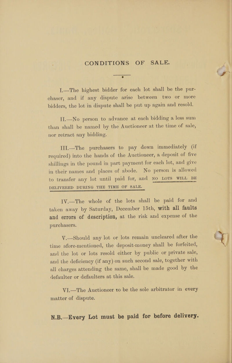 CONDITIONS OF SALE. I.—The highest bidder for each lot shall be the pur- chaser, and if any dispute arise between two or more bidders, the lot in dispute shall be put up again and resold. II.—No person to advance at each bidding a less sum than shall be named by the Auctioneer at the time of sale, nor retract any bidding. IIl.—The purchasers to pay down immediately (if required) into the hands of the Auctioneer, a deposit of five shillings in the pound in part payment for each lot, and give in their names and places of abode. No person is allowed to transfer any lot until paid for, and No LOTS WILL BE DELIVERED DURING THE TIME OF SALE. ; | IV.—The whole of the lots shall be paid for and taken away by Saturday, December 15th, with all faults and errors of description, at the risk and expense of the purchasers. V.—Should any lot or lots remain uncleared after the time afore-mentioned, the deposit-money shall be forfeited, and the lot or lots resold either by public or private sale, and the deficiency (if any) on such second sale, together with all charges attending the same, shall be made good by the defaulter or defaulters at this sale. VI.—The Auctioneer to be the sole arbitrator in every matter of dispute. N.B.—Every Lot must be paid for before delivery. ‘S>