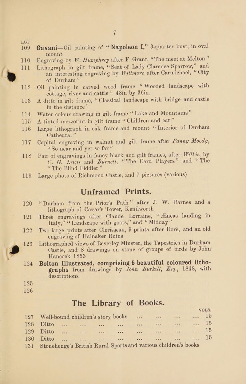 109 110 PEL 112 113 114 115 116 ui Gavani—Oil painting of “ Napoleon I,” 3-quarter bust, in oval mount Engraving by W. Humphrey after F. Grant, “The meet at Melton ” Lithograph in gilt frame, ‘Seat of Lady Clarence Sparrow,” and an interesting engraving by Willmore after Carmichael, ‘“ City of Durham” Oil painting in carved wood frame “ Wooded landscape with cottage, river and cattle” 48in by 36in. A ditto in gilt frame, ‘Classical landscape with bridge and castle in the distance ” Water colour drawing in gilt frame “ Lake and Mountains” A tinted mezzotint in gilt frame ‘‘ Children and cat ‘ Large lithograph in oak frame and mount “ Interior of Durham Cathedral ” Capital engraving in walnut and gilt frame after Manny Moody, ‘So near and yet so far” Pair of engravings in fancy black and gilt frames, after Wolke, by C. G. Lewis and Burnett, “The Card Players” and ‘The “The Blind Fiddler” Large photo of Richmond Castle, and 7 pictures (various) Unframed Prints. “Durham from the Prior’s Path” after J. W. Barnes and a lithograph of Czsar’s Tower, Kenilworth Three engravings after Claude Lorraine, ‘‘ Aineas landing in Italy,” “‘ Landscape with goats,” and ‘“ Midday ” Two large prints after Clerisseau, 9 prints after Doré, and an old engraving of Halnaker Ruins Lithographed views of Beverley Minster, the Tapestries in Durham Castle, and 8 drawings on stone of groups of birds by John Hancock 1853 Bolton Illustrated, comprising 5 beautiful coloured litho- graphs from drawings by John Burkill, Hsq., 1848, with descriptions The Library of Books. VOLS. Well-bound children’s story books... — +3 me LD Ditto~ x. oe os Br sie on sere Rev us allo) Ditto. =. oh isa Bot fa — sad tLaeuO Ditto, ..., és 15 Stonehenge’s British Rural Sports and various children’s books