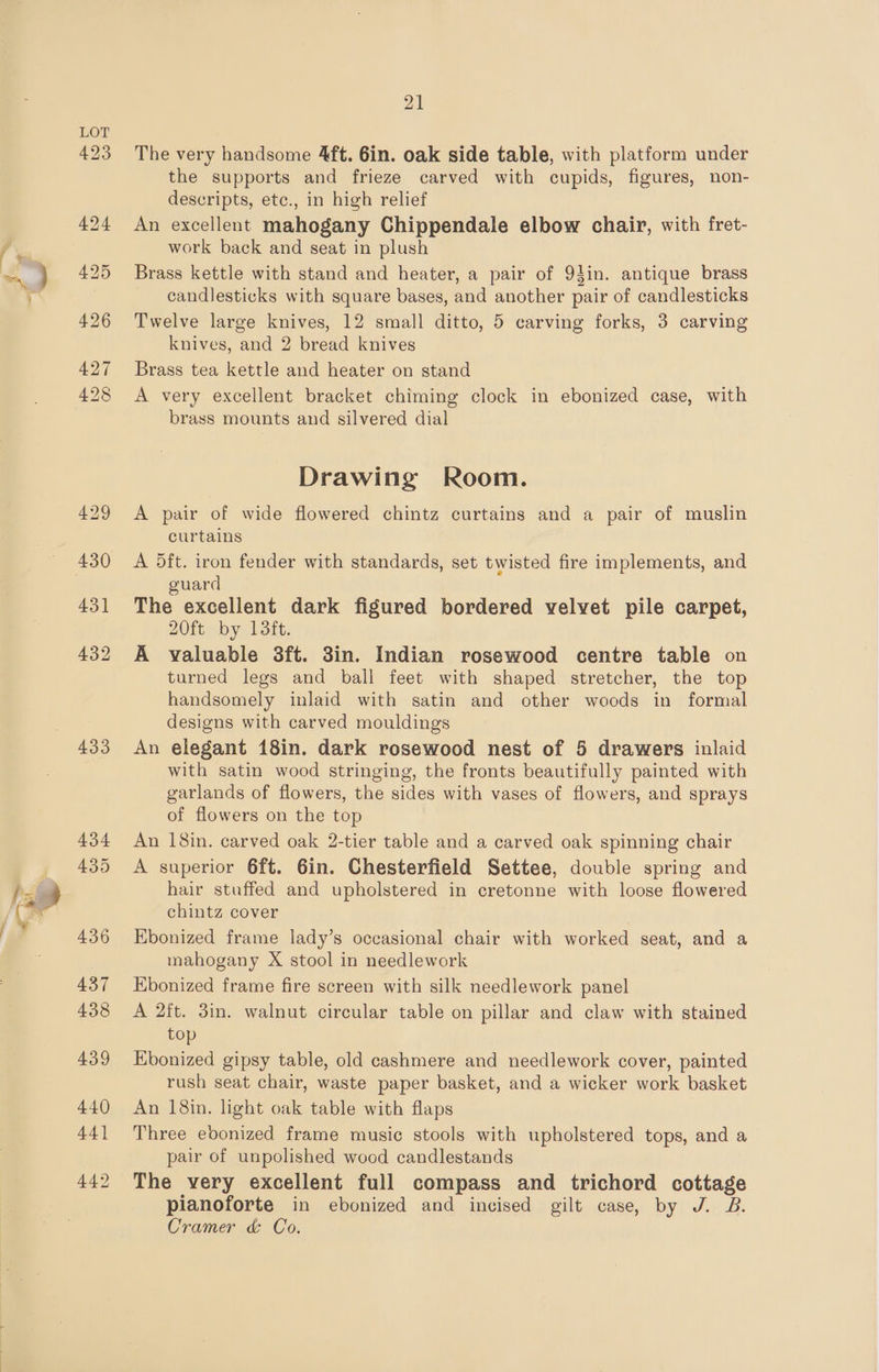 432 433 21 The very handsome 4ft. 6in. oak side table, with platform under the supports and frieze carved with cupids, figures, non- descripts, etc., in high relief An excellent mahogany Chippendale elbow chair, with fret- work back and seat in plush Brass kettle with stand and heater, a pair of 94in. antique brass candlesticks with square bases, and another pair of candlesticks Twelve large knives, 12 small ditto, 5 carving forks, 3 carving knives, and 2 bread knives Brass tea kettle and heater on stand A very excellent bracket chiming clock in ebonized case, with brass mounts and silvered dial Drawing Room. A pair of wide flowered chintz curtains and a pair of muslin curtains A 5ft. iron fender with standards, set twisted fire implements, and guard The excellent dark figured bordered velvet pile carpet, 20ft by 13ft. A valuable 8ft. 3in. Indian rosewood centre table on turned legs and ball feet with shaped stretcher, the top handsomely inlaid with satin and other woods in formal designs with carved mouldings An elegant 18in. dark rosewood nest of 5 drawers inlaid with satin wood stringing, the fronts beautifully painted with garlands of flowers, the sides with vases of flowers, and sprays of flowers on the top An 18in. carved oak 2-tier table and a carved oak spinning chair A superior 6ft. 6in. Chesterfield Settee, double spring and hair stuffed and upholstered in cretonne with loose flowered chintz cover Ebonized frame lady’s occasional chair with worked seat, and a mahogany X stool in needlework Kbonized frame fire screen with silk needlework panel A 2ft. 3in. walnut circular table on pillar and claw with stained top Ebonized gipsy table, old cashmere and needlework cover, painted rush seat chair, waste paper basket, and a wicker work basket An 18in. light oak table with flaps Three edonized frame music stools with upholstered tops, and a pair of unpolished wood candlestands The very excellent full compass and trichord cottage pianoforte in ebonized and incised gilt case, by J. B. Cramer &amp; Co.