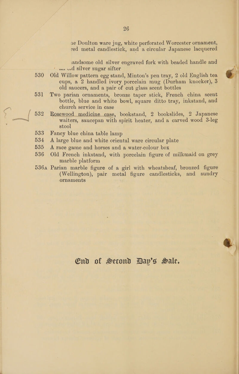 530 531 32 533 534 535 536 26 ae Doulton ware jug, white perforated Worcester ornament, red metal candlestick, and a circular Japanese lacquered iandsome old silver engraved fork with beaded handle and ’ osx vid Silver sugar sifter Old Willow pattern egg stand, Minton’s pen tray, 2 old English tea cups, a 2 handled ivory porcelain mug (Durham knocker), 3 old saucers, and a pair of cut glass scent bottles Two parian ornaments, bronze taper stick, French china scent bottle, blue and white bowl, square ditto tray, inkstand, and church service in case Rosewood. medicine case, bookstand, 2 bookslides, 2 Japanese waiters, saucepan with spirit heater, and a carved wood 3-leg stool Fancy blue china table lamp A large blue and white oriental ware circular plate A race game and horses and a water-colour box Old French inkstand, with porcelain figure of milkmaid on grey marble platform (Wellington), pair metal figure candlesticks, and sundry ornaments Gnd of Serond BDap’s Dale, « ¢,