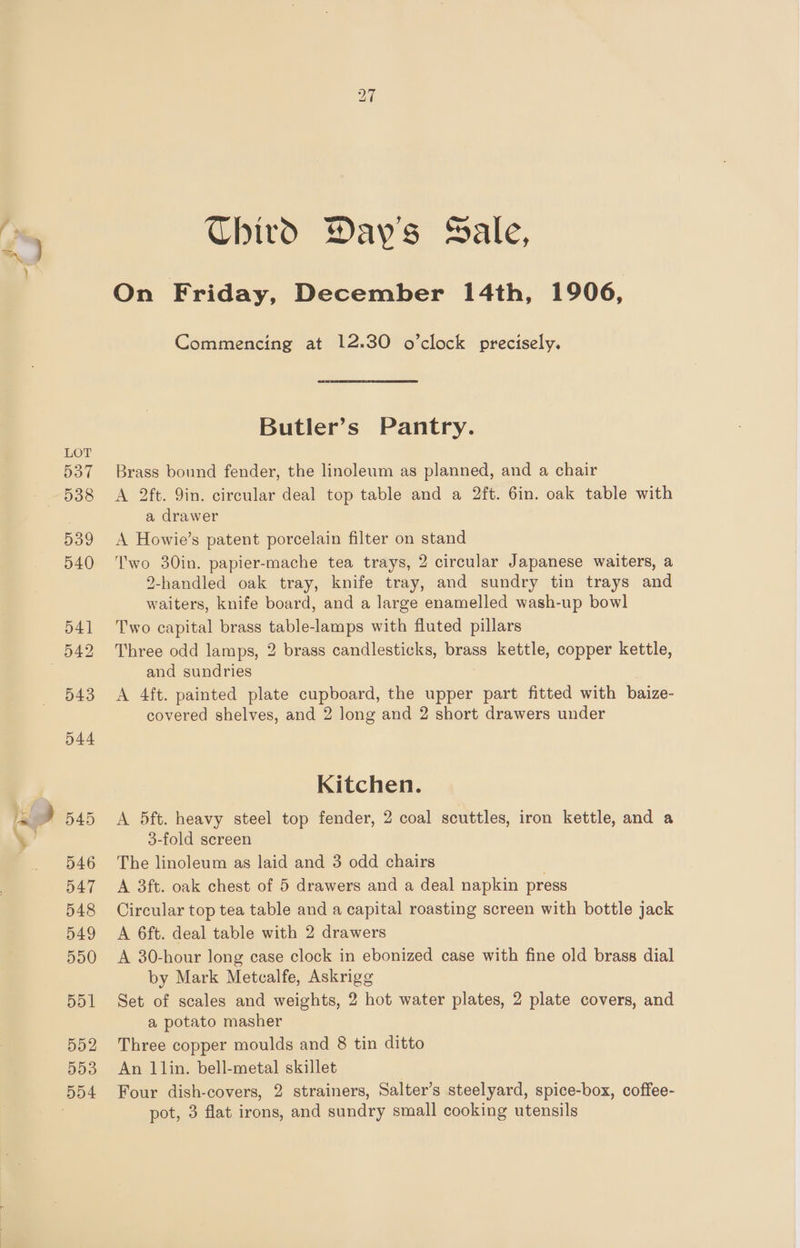 te Third Day's Sale, On Friday, December 14th, 1906, Commencing at 12.30 o’clock precisely. Butler’s Pantry. Brass bound fender, the linoleum as planned, and a chair A 2ft. 9in. circular deal top table and a 2ft. 6in. oak table with a drawer A Howie’s patent porcelain filter on stand Two 30in. papier-mache tea trays, 2 circular Japanese waiters, a 2-handled oak tray, knife tray, and sundry tin trays and waiters, knife board, and a large enamelled wash-up bowl Two capital brass table-lamps with fluted pillars Three odd lamps, 2 brass candlesticks, brass kettle, copper kettle, and sundries A 4ft. painted plate cupboard, the upper part fitted with baize- covered shelves, and 2 long and 2 short drawers under Kitchen. A 5ft. heavy steel top fender, 2 coal scuttles, iron kettle, and a 3-fold screen The linoleum as laid and 3 odd chairs A 3ft. oak chest of 5 drawers and a deal napkin press Circular top tea table and a capital roasting screen with bottle jack A 6ft. deal table with 2 drawers A 30-hour long case clock in ebonized case with fine old brass dial by Mark Metcalfe, Askrigg Set of scales and weights, 2 hot water plates, 2 plate covers, and a potato masher Three copper moulds and 8 tin ditto An 1lin. bell-metal skillet Four dish-covers, 2 strainers, Salter’s steelyard, spice-box, coffee- pot, 3 flat irons, and sundry small cooking utensils