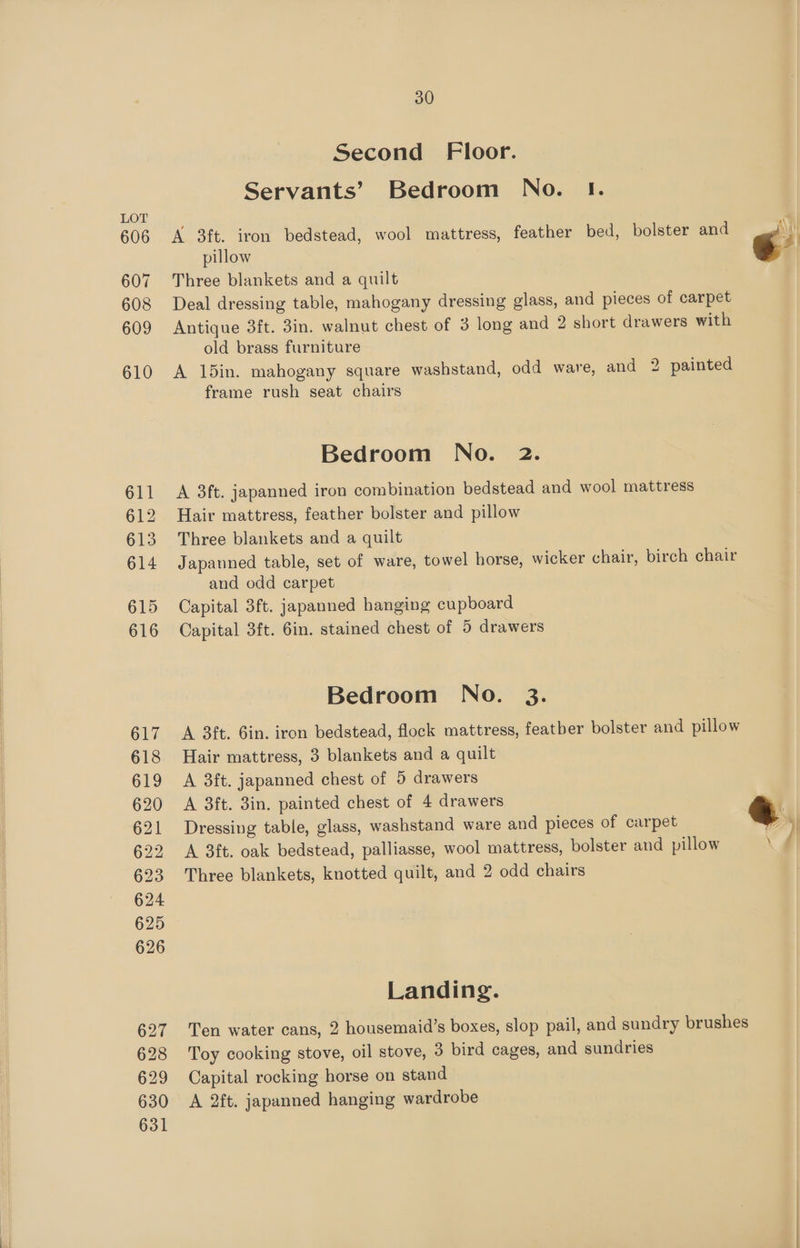 Second Floor. Servants’ Bedroom No. 1. LOT 606 A 3ft. iron bedstead, wool mattress, feather bed, bolster and pillow 607 Three blankets and a quilt 608 Deal dressing table, mahogany dressing glass, and pieces of carpet 609 Antique 3ft. 3in. walnut chest of 3 long and 2 short drawers with old brass furniture 610 A 15in. mahogany square washstand, odd ware, and 2 painted frame rush seat chairs Bedroom No. 2. 611 <A 3ft. japanned iron combination bedstead and wool mattress 612 Hair mattress, feather bolster and pillow 613. Three blankets and a quilt 614 Japanned table, set of ware, towel horse, wicker chair, birch chair and odd carpet 615 Capital 3ft. japanned hanging cupboard 616 Capital 3ft. 6in. stained chest of 5 drawers Bedroom No. 3. 617 A 3ft. Gin. iron bedstead, flock mattress, featber bolster and pillow 618 Hair mattress, 3 blankets and a quilt 619 A 3ft. japanned chest of 5 drawers 620 A 3ft. 3in. painted chest of 4 drawers 621 Dressing table, glass, washstand ware and pieces of carpet &amp; ) 622 A 3ft. oak bedstead, palliasse, wool mattress, bolster and pillow \ 623 Three blankets, knotted quilt, and 2 odd chairs 624 625 626 Landing. 627 Ten water cans, 2 housemaid’s boxes, slop pail, and sundry brushes 628 Toy cooking stove, oil stove, 3 bird cages, and sundries 629 Capital rocking horse on stand 630 A 2ft. japanned hanging wardrobe 631