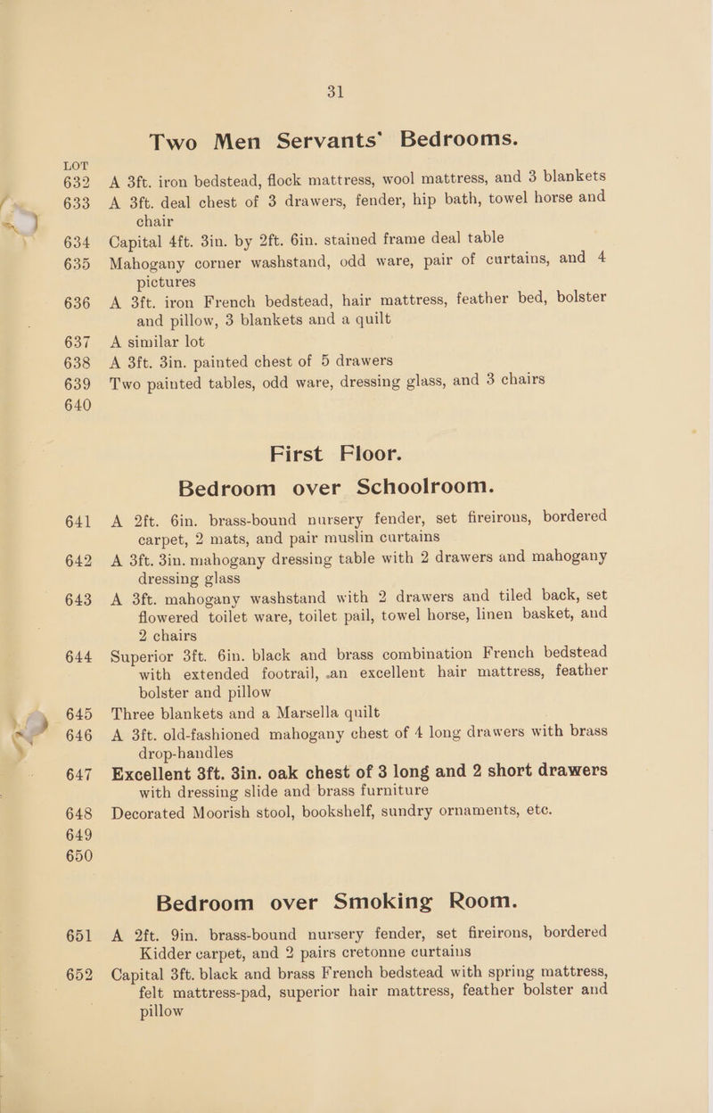 632 633 634 635 636 637 638 639 640 641 642 643 644 645 647 648 649 650 31 Two Men Servants’ Bedrooms. A 3ft. iron bedstead, flock mattress, wool mattress, and 3 blankets A 3ft. deal chest of 3 drawers, fender, hip bath, towel horse and chair Capital 4ft. 3in. by 2ft. Gin. stained frame deal table Mahogany corner washstand, odd ware, pair of curtains, and 4 pictures A 3ft. iron French bedstead, hair mattress, feather bed, bolster and pillow, 3 blankets and a quilt A similar lot A 3ft. 3in. painted chest of 5 drawers Two painted tables, odd ware, dressing glass, and 3 chairs First Floor. Bedroom over Schoolroom. A 2ft. 6in. brass-bound nursery fender, set fireirons, bordered carpet, 2 mats, and pair muslin curtains A 3ft. 3in. mahogany dressing table with 2 drawers and mahogany dressing glass A 3ft. mahogany washstand with 2 drawers and tiled back, set flowered toilet ware, toilet pail, towel horse, linen basket, and 2 chairs Superior 3ft. 6in. black and brass combination French bedstead with extended footrail, .an excellent hair mattress, feather bolster and pillow Three blankets and a Marsella quilt | drop-handles Excellent 3ft. 3in. oak chest of 3 long and 2 short drawers with dressing slide and brass furniture Decorated Moorish stool, bookshelf, sundry ornaments, etc. Bedroom over Smoking Room. A 2ft. Qin. brass-bound nursery fender, set fireirons, bordered Kidder carpet, and 2 pairs cretonne curtains Capital 3ft. black and brass French bedstead with spring mattress, felt mattress-pad, superior hair mattress, feather bolster and pillow