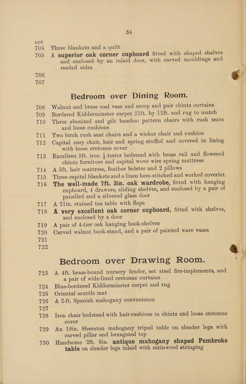 Three blankets and a quilt A superior oak corner cupboard fitted with shaped shelves and enclosed by an inlaid door, with carved mouldings and _ reeded sides Bedroom over Dining Room. Walnut and brass coal vase and scoop and pair chintz curtains Bordered Kidderminster carpet 21ft. by 12ft. and rug to match Three ebonized and gilt bamboo pattern chairs with rush seats and loose cushions Two birch rush seat chairs and a wicker chair and cushion Capital easy chair, hair and spring stuffed and covered in lining with loose cretonne cover Excellent 5ft. iron 3-tester bedstead with brass rail and flowered chintz furniture and capital wove wire spring mattress A 5ft. hair mattress, feather bolster and 2 pillows Three capital blankets and a linen hem-stitched and worked coverlet The well-made 7ft. 3in. oak wardrobe, fitted with hanging cupboard, 4 drawers, sliding shelves, and enclosed by a pair of panelled and a silvered glass door A 2lin. stained tea table with flaps A very excellent oak corner cupboard, fitted with shelves, and enclosed by a door A pair of 4-tier oak hanging book-shelves Carved walnut book-stand, and a pair of painted ware vases Bedroom over Drawing Room. <4 A 4ft. brass-bound nursery fender, set steel fire-implements, and a pair of wide-lined cretonne curtains Blue-bordered Kidderminster carpet and rug Oriental scuttle mat A 2-ft. Spanish mahogany convenience Iron chair bedstead with hair cushions in chintz and loose cretonne cover An 18in. Sheraton mahogany tripod table on slender legs with carved pillar and hexagonal top Handsome 2ft. 6in. antique mahogany shaped Pembroke table on slender legs inlaid with satinwood stringing