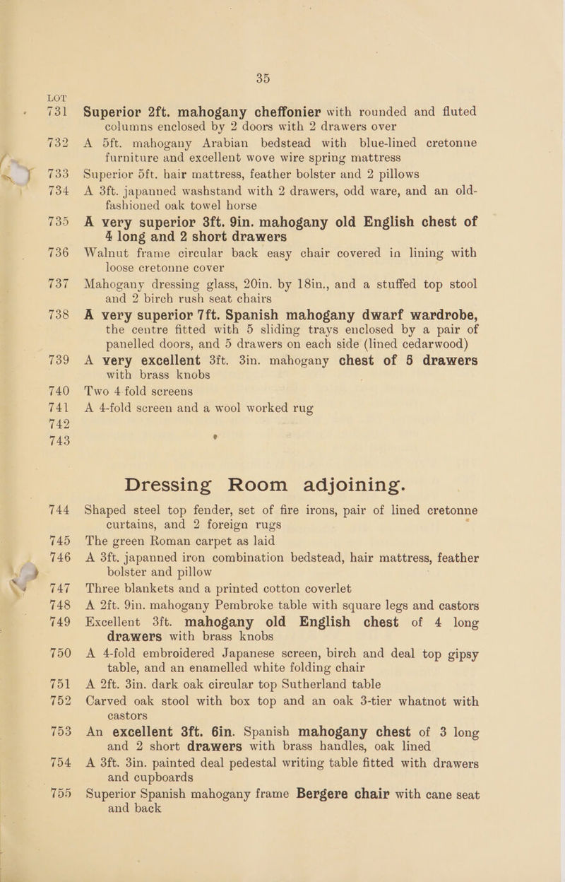 MP x Superior 2ft. mahogany cheffonier with rounded and fluted columns enclosed by 2 doors with 2 drawers over A 5ft. mahogany Arabian bedstead with blue-lined cretonne furniture and excellent wove wire spring mattress A 3ft. japanned washstand with 2 drawers, odd ware, and an old- fashioned oak towel horse A very superior 3ft. 9in. mahogany old English chest of 4 long and 2 short drawers Walnut frame circular back easy chair covered in lining with loose cretonne cover Mahogany dressing glass, 20in. by 18in., and a stuffed top stool and 2 birch rush seat chairs A very superior 7ft. Spanish mahogany dwarf wardrobe, the centre fitted with 5 sliding trays enclosed by a pair of panelled doors, and 5 drawers on each side (lined cedarwood) A very excellent 3ft. 3in. mahogany chest of 5 drawers with brass knobs . Two 4-fold screens A 4-fold screen and a wool worked rug % Dressing Room adjoining. Shaped steel top fender, set of fire irons, pair of lined cretonne curtains, and 2 foreign rugs The green Roman carpet as laid A 3ft. japanned iron combination bedstead, hair mattress, feather bolster and pillow Three blankets and a printed cotton coverlet A 2ft. 9in. mahogany Pembroke table with square legs and castors Excellent 3ft. mahogany old English chest of 4 long drawers with brass knobs A 4-fold embroidered Japanese screen, birch and deal top gipsy table, and an enamelled white folding chair A 2ft. 3in. dark oak circular top Sutherland table Carved oak stool with box top and an oak 3-tier whatnot with castors An excellent 3ft. 6in. Spanish mahogany chest of 3 long and 2 short drawers with brass handles, oak lined A 3ft. 3in. painted deal pedestal writing table fitted with drawers and cupboards Superior Spanish mahogany frame Bergere chair with cane seat and back