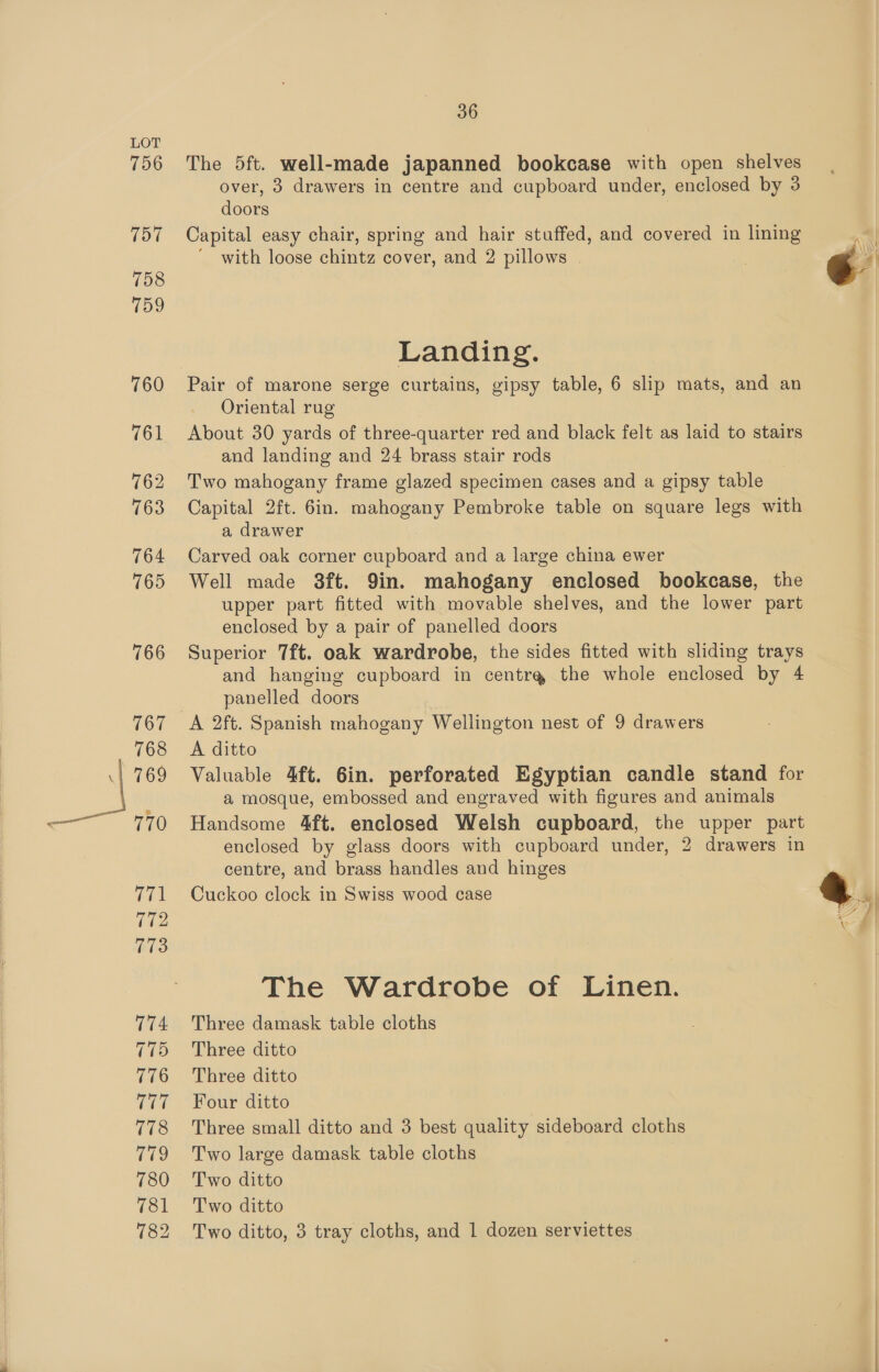 767 768 769 770 771 (es 773 174 775 776 777 178 779 780 781 36 The 5ft. well-made japanned bookcase with open shelves over, 3 drawers in centre and cupboard under, enclosed by 3 doors Capital easy chair, spring and hair stuffed, and covered in lining with loose chintz cover, and 2 pillows Landing. Pair of marone serge curtains, gipsy table, 6 slip mats, and an Oriental rug About 30 yards of three-quarter red and black felt as laid to stairs and landing and 24 brass stair rods Two mahogany frame glazed specimen cases and a gipsy table Capital 2ft. 6in. mahogany Pembroke table on square legs with a drawer Carved oak corner cupboard and a large china ewer Well made 3ft. 9in. mahogany enclosed bookcase, the upper part fitted with movable shelves, and the lower part enclosed by a pair of panelled doors Superior 7ft. oak wardrobe, the sides fitted with sliding trays and hanging cupboard in centra the whole enclosed by 4 panelled doors A 2ft. Spanish mahogany Wellington nest of 9 drawers A ditto Valuable 4ft. 6in. perforated Egyptian candle stand for a mosque, embossed and engraved with figures and animals Handsome 4ft. enclosed Welsh cupboard, the upper part enclosed by glass doors with cupboard under, 2 drawers in centre, and brass handles and hinges Cuckoo clock in Swiss wood case The Wardrobe of ae a Three damask table cloths Three ditto Three ditto Four ditto Three small ditto and 3 best quality sideboard cloths Two large damask table cloths Two ditto Two ditto