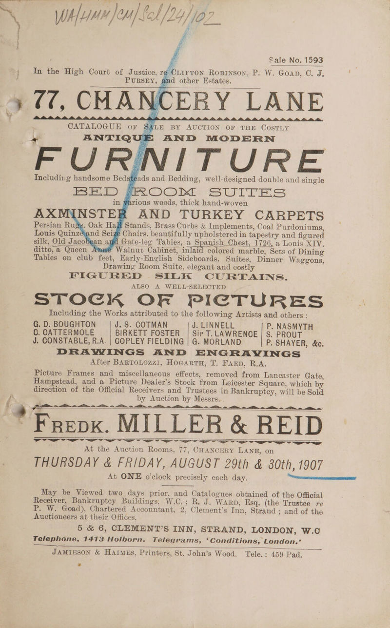 Q Wha }emjfol/24/fa2_ A i Bish Sale No. 1593 CLIrron Rosrnson, P. W. Goan, C. J. PURSEY, and other Estates. In the High Court of Justice, re ( (7, CHANCERY LANE CATALOGUE oF $ALE BY AUCTION oF THE CosTLy yeas ANTIQUE AND MODERN VITURE Including handsome Bed sheads and Bedding, well-designed double and single BED ~ROOM SUITES in ¥arious woods, thick hand-woven AXWYINSTER AND TURKEY CARPETS Spani ditto,a Queen Amwé Walnut Cabinet, inlaid colored marble, Sets of Dining Tables on club feet, Early-Hnglish Sideboards, Suites, Dinner Waggons, Drawing Room Suite, elegant and costly FIGURED SILK CURTAINS. ALSO A WELL-SELECTED STOCK OF PICTURES Including the Works attributed to the following Artists and others: G. D. BOUGHTON J. S. CGOTMAN J. LINNELL P. NASMYTH C. CATTERMOLE BIRKETT FOSTER | Sir T. LAWRENCE | S. PROUT J. CONSTABLE, R.A. | COPLEY FIELDING | G. MORLAND P. SHAYER, &amp;c. DRAWINGS AND ENGRAVINGS . After BARTOLOZZI, HoGarRTH, T. Farp, R.A. Picture Frames and miscellaneous effects, removed from Lancaster Gate, Hampstead, and a Picture Dealer’s Stock from Leicester Square, which by direction of the Official Receivers and Trustees in Bankruptcy, will be Sold by Auction by Messrs... tl i i i a i ee At the Auction Rooms, 77, CHANCERY LANE, on THURSDAY &amp; FRIDAY, AUGUST 29th &amp; 80th, 1907 May be Viewed two days prior, and Catalogues obtained of the Official Receiver, Bankruptcy Buildings, W.C.; R. J. WARD, Esq. (the Trustee 7¢ P. W. Goad), Chartered Accountant, 2, Clement’s Inn, Strand ; and of the Auctioneers at their Offices, 5 &amp; 6, CLEMENT’S INN, STRAND, LONDON, W.c Telephone, 1413 Holborn. Telegrams, ‘Conditions, London.’ JAMIESON &amp; Harmgs, Printers, St. John’s Wood. Tele.: 459 Pad.