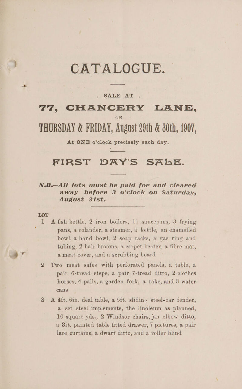 | CATALOGUE. SALE AT 77, CHANCERY LANE, THURSDAY &amp; FRIDAY, August 29th &amp; 80¢h, 1907, At ONE o’clock precisely each day. FIRST DAY’S SALE. N.B.—AIl lots must be paid for and cleared away before 83 o’clock ion Saturday, August 31st. LOT 1 A fish kettle, 2 iron boilers, 11 saucepans, 3 frying ; pans, a colander, a steamer, a kettle, an enamelled bowl, a hand bowl, 2 soap racks, a gas ring and tubing, 2 hair brooms, a carpet beater, a fibre mat, | 4 va a meat cover, and a scrubbing board 2 Two meat safes with perforated panels, a table, a pair 6-tread steps, a pair 7-tread ditto, 2 clothes horses, 4 pails, a garden fork, a rake, and 3 water cans 3 A 4ft, 6in. deal table, a 5ft. slidiny steel-bar fender, a set steel implements, the linoleum as planned, 10 square yds., 2 Windsor chairs, ‘an elbow ditto, a 3ft. painted table fitted drawer, 7 pictures, a pair lace curtains, a dwarf ditto, and a roller blind