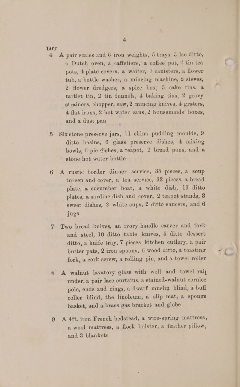 a Dutch oven, a caffetiere, a coffee pot, 2 tin tea pots, 4 plate covers, a waiter, 7 canisters, a flower tub, a bottle washer, a mincing machine, 2 sieves, 2 flower dredgers, a spice box, 5 cake tins, a strainers, chopper, saw, 2 mincing knives, 4 graters, 4 flat irons, 2 hot water cans, 2 housemaids’ boxes, and a dust pan ditto basins, 6 glass preserve dishes, 4 mixing bowls, 6 pie dishes, a teapot, 2 bread pans, and a tureen and cover, a tea service, 32 pieces, a bread plate, a cucumber boat, a white dish, 13 ditto plates, a sardine dish and cover, 2 teapot stands, 3 sweet dishes, 2 white cups, 2 ditto saucers, and 6 gues and steel, 10 ditto table knives, 5 ditto dessert ditto, a knife tray, 7 pieces kitchen cutlery, a pair butter pats, 2 iron spoons, 6 wood ditto, a toasting fork, a cork screw, a rolling pin, and a towel roller under, a pair lace curtains, a stained-walnut cornice pole, ends and rings, a dwarf muslin blind, a buff roller blind, the linoleum, a slip mat, a sponge basket, and a brass gas bracket and globe and 3 blankets