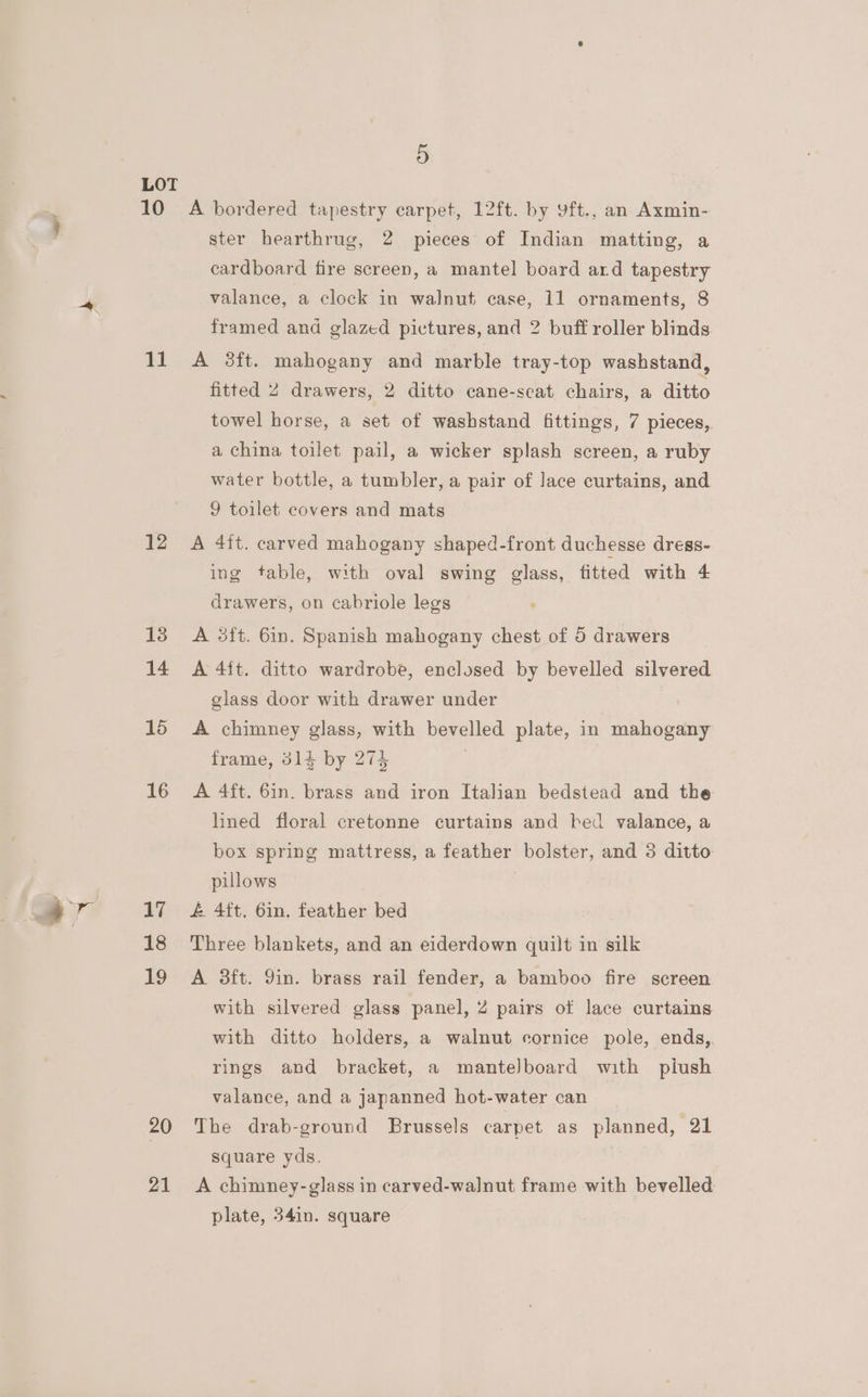 > Kf 10 11 12 13 14 15 16 17 18 19 20 21 5 A bordered tapestry carpet, 12ft. by yft., an Axmin- ster hearthrug, 2 pieces of Indian matting, a cardboard fire screen, a mantel board ard tapestry valance, a clock in walnut case, 11 ornaments, 8 framed and glazed pictures, and 2 buff roller blinds A 3ft. mahogany and marble tray-top washstand, fitted 2 drawers, 2 ditto cane-seat chairs, a ditto towel horse, a set of washstand fittings, 7 pieces, a china toilet pail, a wicker splash screen, a ruby water bottle, a tumbler, a pair of Jace curtains, and 9 toilet covers and mats A 4ft. carved mahogany shaped-front duchesse dress- ing table, with oval swing glass, fitted with 4 drawers, on cabriole legs A 3ft. 6in. Spanish mahogany chest of 5 drawers A 4ft. ditto wardrobe, enclosed by bevelled silvered glass door with drawer under A chimney glass, with bevelled plate, in mahogany frame, 314 by 274 | A 4ft. 6in. brass and iron Italian bedstead and the lined floral cretonne curtains and bed valance, a box spring mattress, a feather bolster, and 3 ditto pillows £ 4ft. 6in. feather bed Three blankets, and an eiderdown quilt in silk A 3ft. 9in. brass rail fender, a bamboo fire screen with silvered glass panel, 2 pairs of lace curtains with ditto holders, a walnut cornice pole, ends,. rings and bracket, a manteJboard with piush valance, and a japanned hot-water can | The drab-ground Brussels carpet as planned, 21 square yds. A chimney-glass in carved-walnut frame with bevelled plate, 34in. square
