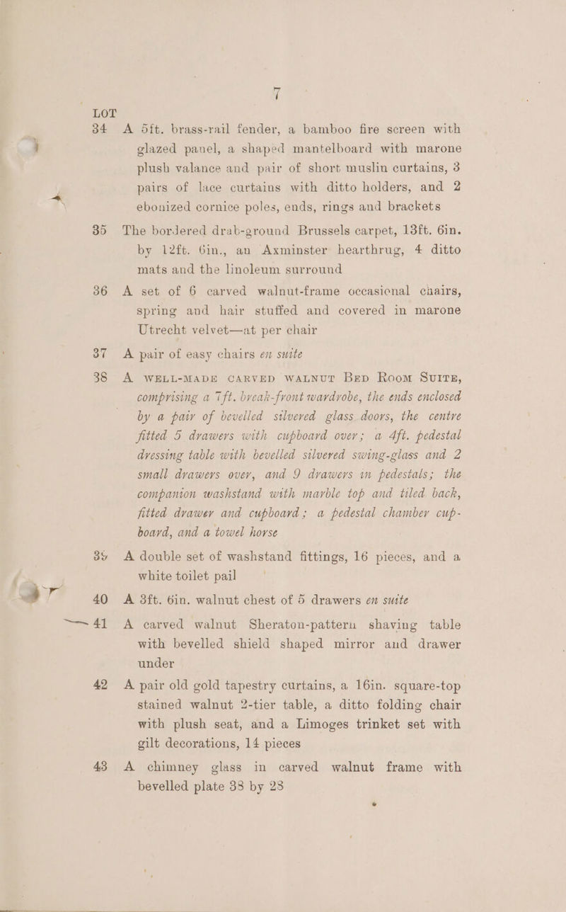 Hi LOT 34 <A Sit. brass-rail fender, a bamboo fire screen with ; glazed panel, a shaped mantelboard with marone plush valance and pair of short muslin curtains, 3 pairs of lace curtains with ditto holders, and 2 ebonized cornice poles, ends, rings and brackets 35 The bordered drab-ground Brussels carpet, 13ft. 6in. by 12ft. 6in., an Axminster hearthrug, 4 ditto mats and the linoleum surround 36 A set of 6 carved walnut-frame occasicnal chairs, spring and hair stuffed and covered in marone Utrecht velvet—at per chair 37 <A pair of easy chairs en smite 38 A WELL-MADE CARVED waLNut Bep Room SuvuItTE, comprising a Tft. break-front wardrobe, the ends enclosed by a paw of bevelled stlveved glass doors, the centre fitted 5 drawers with cupboard over; a Aft. pedestal dressing table with bevelled silveved swing-glass and 2 small dvaweys over, and 9 drawers in pedestals; the companion washstand with marble top and tiled. back, fitted drawer and cupboard; a pedestal chamber cup- board, and a towel horse 39 <A double set of washstand fittings, 16 pieces, and a white toilet pail by | ; “ 4 40 <A 3ft. 6in. walnut chest of 5 drawers en sutte ~~ 41 +A carved walnut Sheraton-patteru shaving table with bevelled shield shaped mirror and drawer under 42 A pair old gold tapestry curtains, a 16in. square-top stained walnut 2-tier table, a ditto folding chair with plush seat, and a Limoges trinket set with gilt decorations, 14 pieces 43 A chimney glass in carved walnut frame with bevelled plate 38 by 28